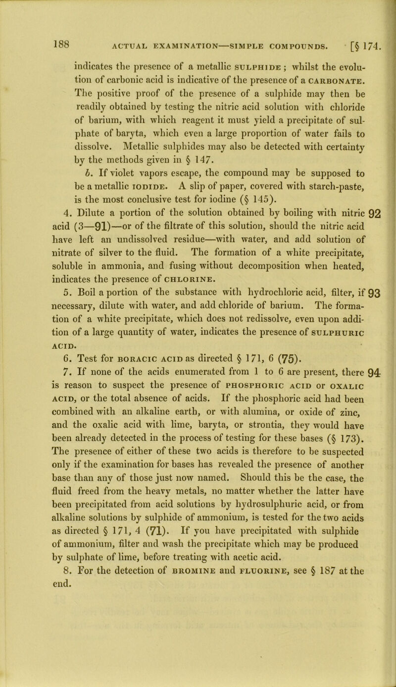 ACTUAL EXAMINATION SIMPLE COMPOUNDS. • [§ 174. indicates the presence of a metallic sulphide ; whilst the evolu- tion of carbonic acid is indicative of the presence of a carbonate. The positive proof of the presence of a sulphide may then be readily obtained by testing the nitric acid solution with chloride of barium, with which reagent it must yield a precipitate of sul- phate of baryta, which even a large proportion of water fails to dissolve. Metallic sulphides may also be detected with certainty by the methods given in § 147. b. If violet vapors escape, the compound may be supposed to be a metallic iodide. A slip of paper, covered with starch-paste, is the most conclusive test for iodine (§ 145). 4. Dilute a portion of the solution obtained by boiling with nitric 92 acid (3—91)—or of the filtrate of this solution, should the nitric acid have left an undissolved residue—with water, and add solution of nitrate of silver to the fluid. The formation of a white precipitate, soluble in ammonia, and fusing without decomposition when heated, indicates the presence of chlorine. 5. Boil a portion of the substance with hydrochloric acid, filter, if 93 necessary, dilute with water, and add chloride of barium. The forma- tion of a white precipitate, which does not redissolve, even upon addi- tion of a large quantity of water, indicates the presence of sulphuric ACID. 6. Test for boracic acid as directed § 171, 6 (75). 7. If none of the acids enumerated from 1 to 6 are present, there 94 is reason to suspect the presence of phosphoric acid or oxalic acid, or the total absence of acids. If the phosphoric acid had been combined with an alkaline earth, or with alumina, or oxide of zinc, and the oxalic acid with lime, baryta, or strontia, they would have been already detected in the process of testing for these bases (§ 173). The presence of either of these two acids is therefore to be suspected only if the examination for bases has revealed the presence of another base than any of those just now named. Should this be the case, the fluid freed from the heavy metals, no matter whether the latter have been precipitated from acid solutions by hydrosulpliuric acid, or from alkaline solutions by sulphide of ammonium, is tested for the two acids as directed § 171, 4 (71) • If you have precipitated with sulphide of ammonium, filter and wash the precipitate which may be produced by sulphate of lime, before treating with acetic acid. 8. For the detection of bromine and fluorine, see § 187 at the end.