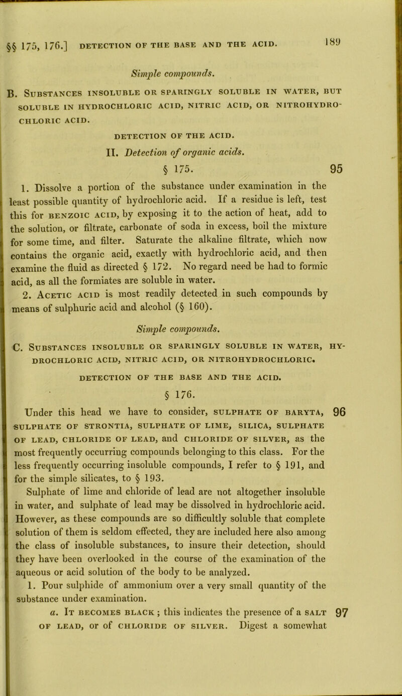 181) Simple compounds. B. Substances insoluble or sparingly soluble in water, but SOLUBLE IN HYDROCHLORIC ACID, NITRIC ACID, OR NITROHYDRO- CHLORIC ACID. DETECTION OF THE ACID. II. Detection of organic acids. § 175. 95 1. Dissolve a portion of the substance under examination in the least possible quantity of hydrochloric acid. If a residue is left, test this for benzoic acid, by exposing it to the action of heat, add to the solution, or filtrate, carbonate of soda in excess, boil the mixture for some time, and filter. Saturate the alkaline filtrate, which now contains the organic acid, exactly with hydrochloric acid, and then examine the fluid as directed § 172. No regard need be had to formic acid, as all the formiates are soluble in water. 2. Acetic acid is most readily detected in such compounds by means of sulphuric acid and alcohol (§ 160). Simple compounds. C. Substances insoluble or sparingly soluble in water, hy- drochloric ACID, NITRIC ACID, OR NITROHYDROCHLORIC. DETECTION OF THE BASE AND THE ACID. § 176. Under this head we have to consider, sulphate of baryta, 96 SULPHATE OF STRONTIA, SULPHATE OF LIME, SILICA, SULPHATE OF LEAD, CHLORIDE OF LEAD, and CHLORIDE OF SILVER, as the most frequently occurring compounds belonging to this class. For the less frequently occurring insoluble compounds, I refer to § 191, and for the simple silicates, to § 193. Sulphate of lime and chloride of lead are not altogether insoluble in water, and sulphate of lead may be dissolved in hydrochloric acid. However, as these compounds are so difficultly soluble that complete solution of them is seldom effected, they are included here also among the class of insoluble substances, to insure their detection, should they have been overlooked in the course of the examination of the aqueous or acid solution of the body to be analyzed. 1. Pour sulphide of ammonium over a very small quantity of the substance under examination. a. It becomes black ; this indicates the presence of a salt 97 of lead, or of chloride of silver. Digest a somewhat
