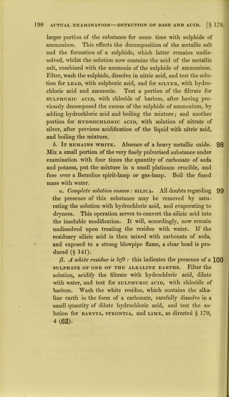 larger portion of the substance for some time with sulphide of ammonium. This effects the decomposition of the metallic salt and the formation of a sulphide, which latter remains undis- solved, whilst the solution now contains the acid of the metallic salt, combined with the ammonia of the sulphide of ammonium. Filter, wash the sulphide, dissolve in nitric acid, and test the solu- tion for lead, with sulphuric acid, and for silver, with hydro- chloric acid and ammonia. Test a portion of the filtrate for sulphuric acid, with chloride of barium, after having pre- viously decomposed the excess of the sulphide of ammonium, by adding hydrochloric acid and boiling the mixture; and another portion for hydrochloric acid, with solution of nitrate of silver, after previous acidification of the liquid with nitric acid, and boiling the mixture. b. It remains white. Absence of a heavy metallic oxide. 98 Mix a small portion of the very finely pulverised substance under examination with four times the quantity of carbonate of soda and potassa, put the mixture in a small platinum crucible, and fuse over a Berzelius spirit-lamp or gas-lamp. Boil the fused mass with water. a. Complete solution ensues : silica. All doubts regarding 99 the presence of this substance may be removed by satu- rating the solution with hydrochloric acid, and evaporating to dryness. This operation serves to convert the silicic acid into the insoluble modification. It will, accordingly, now remain undissolved upon treating the residue with water. If the residuary silicic acid is then mixed with carbonate of soda, and exposed to a strong blowpipe flame, a clear bead is pro- duced (§ 141). ft. A white residue is left: this indicates the presence of a 100 sulphate of one of the alkaline earths. Filter the solution, acidify the filtrate with hydrochloric acid, dilute with water, and test for sulphuric acid, with chloride of barium. Wash the white residue, which contains the alka- line earth in the form of a carbonate, carefully dissolve in a small quantity of dilute hydrochloric acid, and test the so- lution for baryta, strontia, and lime, as directed § 1/0, 4 (62).