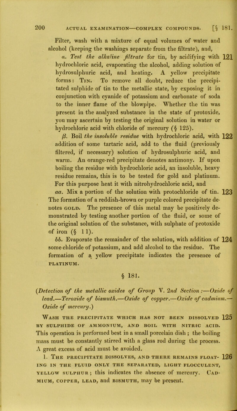 Filter, wash with a mixture of equal volumes of water and alcohol (keeping the washings separate from the filtrate), and, a. Test the alkaline filtrate for tin, by acidifying with 121 hydrochloric acid, evaporating the alcohol, adding solution of hydrosulphuric acid, and heating. A yellow precipitate forms: Tin. To remove all doubt, reduce the precipi- tated sulphide of tin to the metallic state, by exposing it in conjunction with cyanide of potassium and carbonate of soda to the inner flame of the blowpipe. Whether the tin was present in the analyzed substance in the state of protoxide, you may ascertain by testing the original solution in water or hydrochloric acid with chloride of mercury (§ 125). /3. Boil the insoluble residue with hydrochloric acid, with 122 addition of some tartaric acid, add to the fluid (previously filtered, if necessary) solution of hydrosulphuric acid, and warm. An orange-red precipitate denotes antimony. If upon boiling the residue with hydrochloric acid, an insoluble, heavy residue remains, this is to be tested for gold and platinum. For this purpose heat it with nitrohydrochloric acid, and aa. Mix a portion of the solution with protochloride of tin. 123 The formation of a reddish-brown or purple colored precipitate de- notes gold. The presence of this metal may be positively de- monstrated by testing another portion of the fluid, or some of the original solution of the substance, with sulphate of protoxide of iron (§ 1 1). bb. Evaporate the remainder of the solution, with addition of 124 some chloride of potassium, and add alcohol to the residue. The formation of a, yellow precipitate indicates the presence of PLATINUM. § 181. (Detection of the metallic oxides of Group V. 2nd Section :—Oxide of lead.—Teroxide of bismuth.—Oxide of copper.—Oxide of cadmium.— Oxide of mercury.) Wash the precipitate which has not been dissolved 125 BY SULPHIDE OF AMMONTUM, AND BOIL WITH NITRIC ACID. This operation is performed best in a small porcelain dish ; the boiling mass must be constantly stirred with a glass rod during the process. A great excess of acid must be avoided. 1. The precipitate dissolves, and there remains float- 126 ING IN THE FLUID ONLY THE SEPARATED, LIGHT FLOCCULENT, yellow sulphur; this indicates the absence of mercury. Cad- mium, copper, lead, and bismuth, may be present.