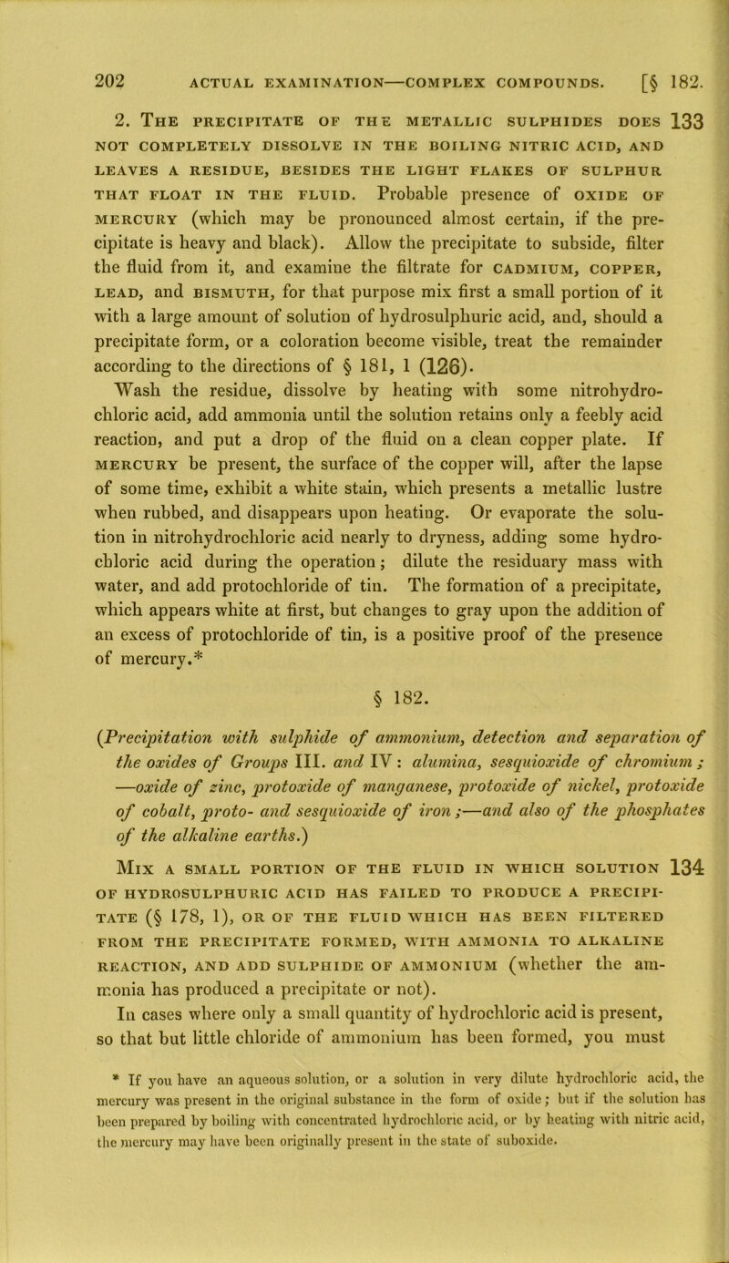 2. The precipitate of the metallic sulphides does 133 NOT COMPLETELY DISSOLVE IN THE BOILING NITRIC ACID, AND LEAVES A RESIDUE, BESIDES THE LIGHT FLAKES OF SULPHUR that float in the fluid. Probable presence of oxide of mercury (which may be pronounced almost certain, if the pre- cipitate is heavy and black). Allow the precipitate to subside, filter the fluid from it, and examine the filtrate for cadmium, copper, lead, and bismuth, for that purpose mix first a small portion of it with a large amount of solution of hydrosulphuric acid, and, should a precipitate form, or a coloration become visible, treat the remainder according to the directions of § 181, 1 (126)* Wash the residue, dissolve by heating with some nitrohydro- chloric acid, add ammonia until the solution retains only a feebly acid reaction, and put a drop of the fluid on a clean copper plate. If mercury be present, the surface of the copper will, after the lapse of some time, exhibit a white stain, which presents a metallic lustre when rubbed, and disappears upon heating. Or evaporate the solu- tion in nitrohydrochloric acid nearly to dryness, adding some hydro- chloric acid during the operation; dilute the residuary mass with water, and add protochloride of tin. The formation of a precipitate, which appears white at first, but changes to gray upon the addition of an excess of protochloride of tin, is a positive proof of the presence of mercury.* § 182. (Precipitation with sulphide of ammonium, detection and separation of the oxides of Groups III. and IV : alumina, sescpdoxide of chromium ; —oxide of zinc, protoxide of manganese, protoxide of nickel, protoxide of cobalt, proto- and sesquioxide of iron ;—and also of the phosphates of the alkaline earths.) Mix a small portion of the fluid in which solution 134 OF hydrosulphuric acid has failed to produce a precipi- tate (§ 1/8, 1), or of the fluid which has been filtered from the precipitate formed, with ammonia to alkaline reaction, and add sulphide of ammonium (whether the am- monia has produced a precipitate or not). In cases where only a small quantity of hydrochloric acid is present, so that but little chloride of ammonium has been formed, you must * If you have an aqueous solution, or a solution in very dilute hydrochloric acid, the mercury was present in the original substance in the form of oxide; but if the solution has been prepared by boiling with concentrated hydrochloric acid, or by heating with nitric acid, the mercury may have been originally present in the state of suboxide.