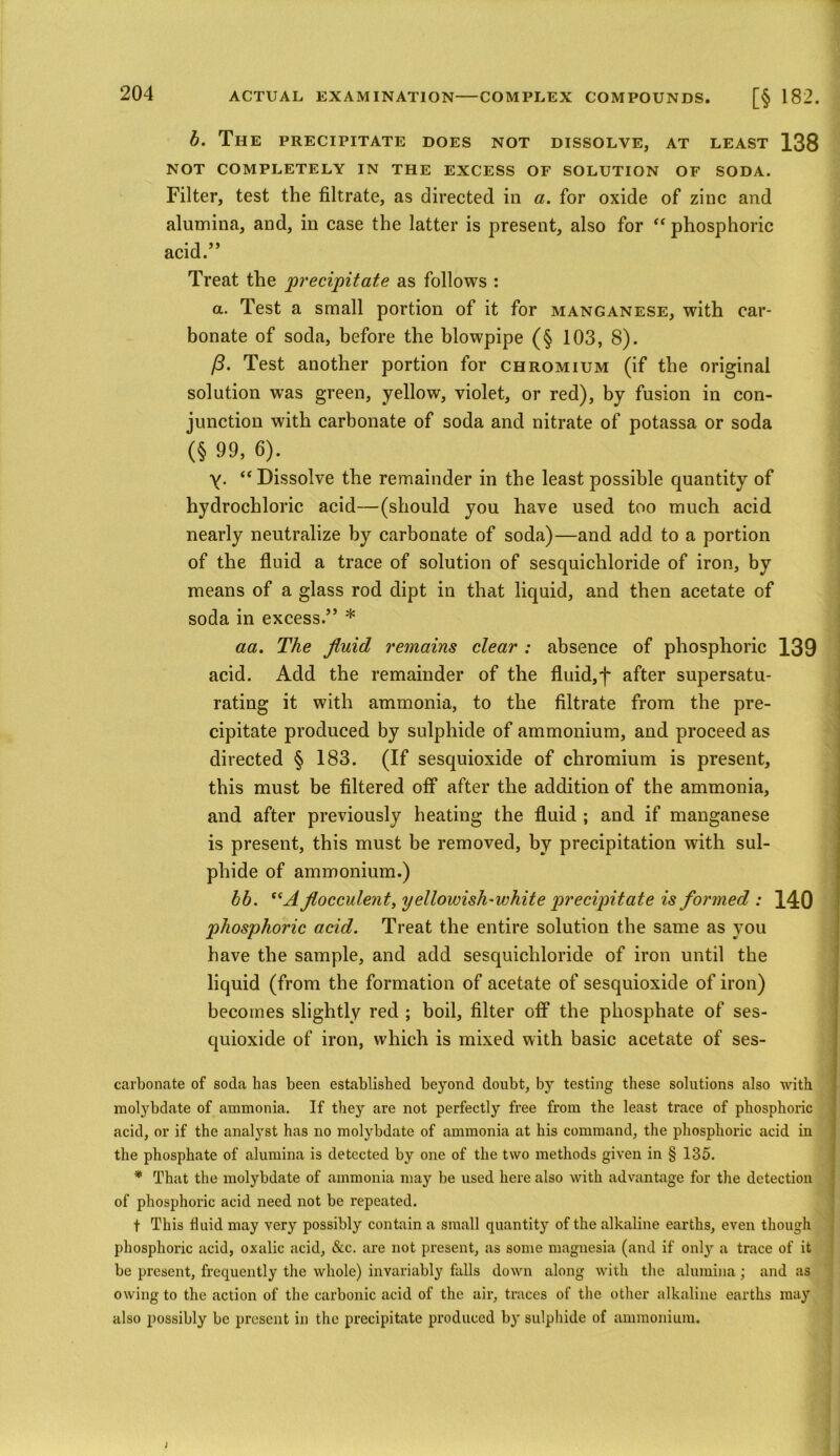 b. The PRECIPITATE DOES NOT DISSOLVE, AT LEAST 138 NOT COMPLETELY IN THE EXCESS OF SOLUTION OF SODA. Filter, test the filtrate, as directed in a. for oxide of zinc and alumina, and, in case the latter is present, also for “ phosphoric acid.” Treat the precipitate as follows : a. Test a small portion of it for manganese, with car- bonate of soda, before the blowpipe (§ 103, 8). (3. Test another portion for chromium (if the original solution was green, yellow, violet, or red), by fusion in con- junction with carbonate of soda and nitrate of potassa or soda (§ 99, 6). y. “ Dissolve the remainder in the least possible quantity of hydrochloric acid—(should you have used too much acid nearly neutralize by carbonate of soda)—and add to a portion of the fluid a trace of solution of sesquichloride of iron, by means of a glass rod dipt in that liquid, and then acetate of soda in excess.” * aa. The fluid remains clear : absence of phosphoric 139 acid. Add the remainder of the fluid,f after supersatu- rating it with ammonia, to the filtrate from the pre- cipitate produced by sulphide of ammonium, and proceed as directed § 183. (If sesquioxide of chromium is present, this must be filtered off after the addition of the ammonia, and after previously heating the fluid ; and if manganese is present, this must be removed, by precipitation with sul- phide of ammonium.) bb. “A flocculent, yellowish-white precipitate is formed : 140 phosphoric acid. Treat the entire solution the same as you have the sample, and add sesquichloride of iron until the liquid (from the formation of acetate of sesquioxide of iron) becomes slightly red ; boil, filter off the phosphate of ses- quioxide of iron, which is mixed with basic acetate of ses- carbonate of soda lias been established beyond doubt, by testing these solutions also with molybdate of ammonia. If they are not perfectly free from the least trace of phosphoric acid, or if the analyst has no molybdate of ammonia at his command, the phosphoric acid in the phosphate of alumina is detected by one of the two methods given in § 135. * That the molybdate of ammonia may be used here also with advantage for the detection of phosphoric acid need not be repeated. f This fluid may very possibly contain a small quantity of the alkaline earths, even though phosphoric acid, oxalic acid, &c. are not present, as some magnesia (and if only a trace of it be present, frequently the whole) invariably falls down along with the alumina; and as owing to the action of the carbonic acid of the air, traces of the other alkaline earths may also possibly be present in the precipitate produced by sulphide of ammonium.