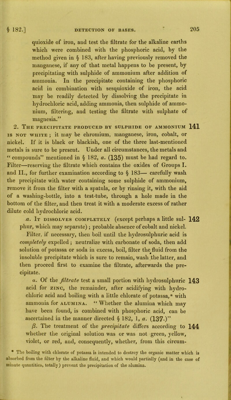 quioxide of iron, and test the filtrate for the alkaline earths which were combined with the phosphoric acid, by the method given in § 183, after having previously removed the manganese, if any of that metal happens to be present, by precipitating with sulphide of ammonium after addition of ammonia. In the precipitate containing the phosphoric acid in combination with sesquioxide of iron, the acid may be readily detected by dissolving the precipitate in hydrochloric acid, adding ammonia, then sulphide of ammo- nium, filtering, and testing the filtrate with sulphate of magnesia.’* 2. The precipitate produced by sulphide of ammonium 141 is not white ; it may be chromium, manganese, iron, cobalt, or nickel. If it is black or blackish, one of the three last-mentioned metals is sure to be present. Under all circumstances, the metals and “ compounds” mentioned in § 182, a. (135) must be had regard to. Filter—reserving the filtrate which contains the oxides of Groups I. and II., for further examination according to § 183— carefully wash the precipitate with water containing some sulphide of ammonium, remove it from the filter with a spatula, or by rinsing it, with the aid of a washing-bottle, into a test-tube, through a hole made in the bottom of the filter, and then treat it with a moderate excess of rather dilute cold hydrochloric acid. a. It dissolves completely (except perhaps a little sul- 142 phur, which may separate) ; probable absence of cobalt and nickel. Filter, if necessary, then boil until the liydrosulphuric acid is completely expelled ; neutralize with carbonate of soda, then add solution of potassa or soda in excess, boil, filter the^fluid from the insoluble precipitate which is sure to remain, wash the latter, and then proceed first to examine the filtrate, afterwards the pre- cipitate. a. Of the filtrate test a small portion with liydrosulphuric 143 acid for zinc, the remainder, after acidifying with hydro- chloric acid and boiling with a little chlorate of potassa,* with ammonia for alumina. “ Whether the alumina wdiich may have been found, is combined with phosphoric acid, can be ascertained in the manner directed § 182, 1, a. (137-)” 13. The treatment of the precipitate differs according to 144 w'hether the original solution was or was not green, yellow, violet, or red, and, consequently, whether, from this circum- * The boiling with chlorate of potassa is intended to destroy the organic matter which is absorbed from the filter by the alkaline fluid, and which would partially (and in the case of minute quantities, totally) prevent the precipitation of the alumina.