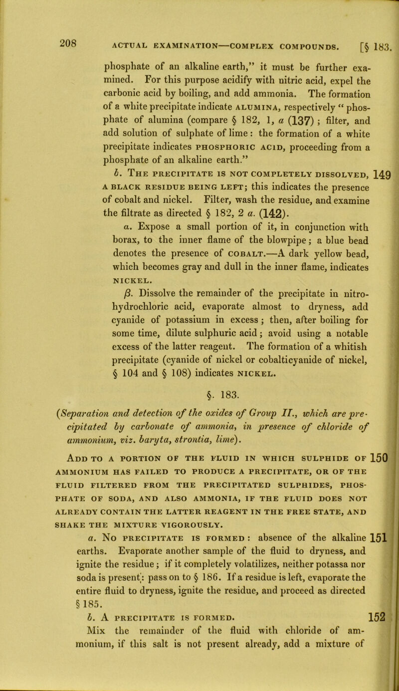 phosphate of an alkaline earth,” it must be further exa- mined. For this purpose acidify with nitric acid, expel the carbonic acid by boiling, and add ammonia. The formation of a white precipitate indicate alumina, respectively “ phos- phate of alumina (compare § 182, 1, a (137) ; filter, and add solution of sulphate of lime: the formation of a white precipitate indicates phosphoric acid, proceeding from a phosphate of an alkaline earth.” b. The precipitate is not completely dissolved, 149 a black residue being left; this indicates the presence of cobalt and nickel. Filter, wash the residue, and examine the filtrate as directed § 182, 2 a. (142). a. Expose a small portion of it, in conjunction with borax, to the inner flame of the blowpipe; a blue bead denotes the presence of cobalt.—A dark yellow bead, which becomes gray and dull in the inner flame, indicates nickel. /3. Dissolve the remainder of the precipitate in nitro- hydrochloric acid, evaporate almost to dryness, add cyanide of potassium in excess ; then, after boiling for some time, dilute sulphuric acid; avoid using a notable excess of the latter reagent. The formation of a whitish precipitate (cyanide of nickel or cobalticyanide of nickel, § 104 and § 108) indicates nickel. §. 183. j (Separation and detection of the oxides of Group II., which are pre- cipitated by carbonate of ammonia, in presence of chloride of ammonium, viz. baryta, strontia, lime). Add to a portion of the fluid in which sulphide of 150 ammonium has failed to produce a precipitate, or of the FLUID FILTERED FROM THE PRECIPITATED SULPHIDES, PHOS- PHATE OF SODA, AND ALSO AMMONIA, IF THE FLUID DOES NOT ALREADY CONTAIN THE LATTER REAGENT IN THE FREE STATE, AND SHAKE THE MIXTURE VIGOROUSLY. a. No precipitate is formed : absence of the alkaline 151 earths. Evaporate another sample of the fluid to dryness, and ignite the residue ; if it completely volatilizes, neither potassa nor soda is present: pass on to § 186. If a residue is left, evaporate the entire fluid to dryness, ignite the residue, and proceed as directed §185. b. A PRECIPITATE IS FORMED. 152 Mix the remainder of the fluid with chloride of am- monium, if this salt is not present already, add a mixture of