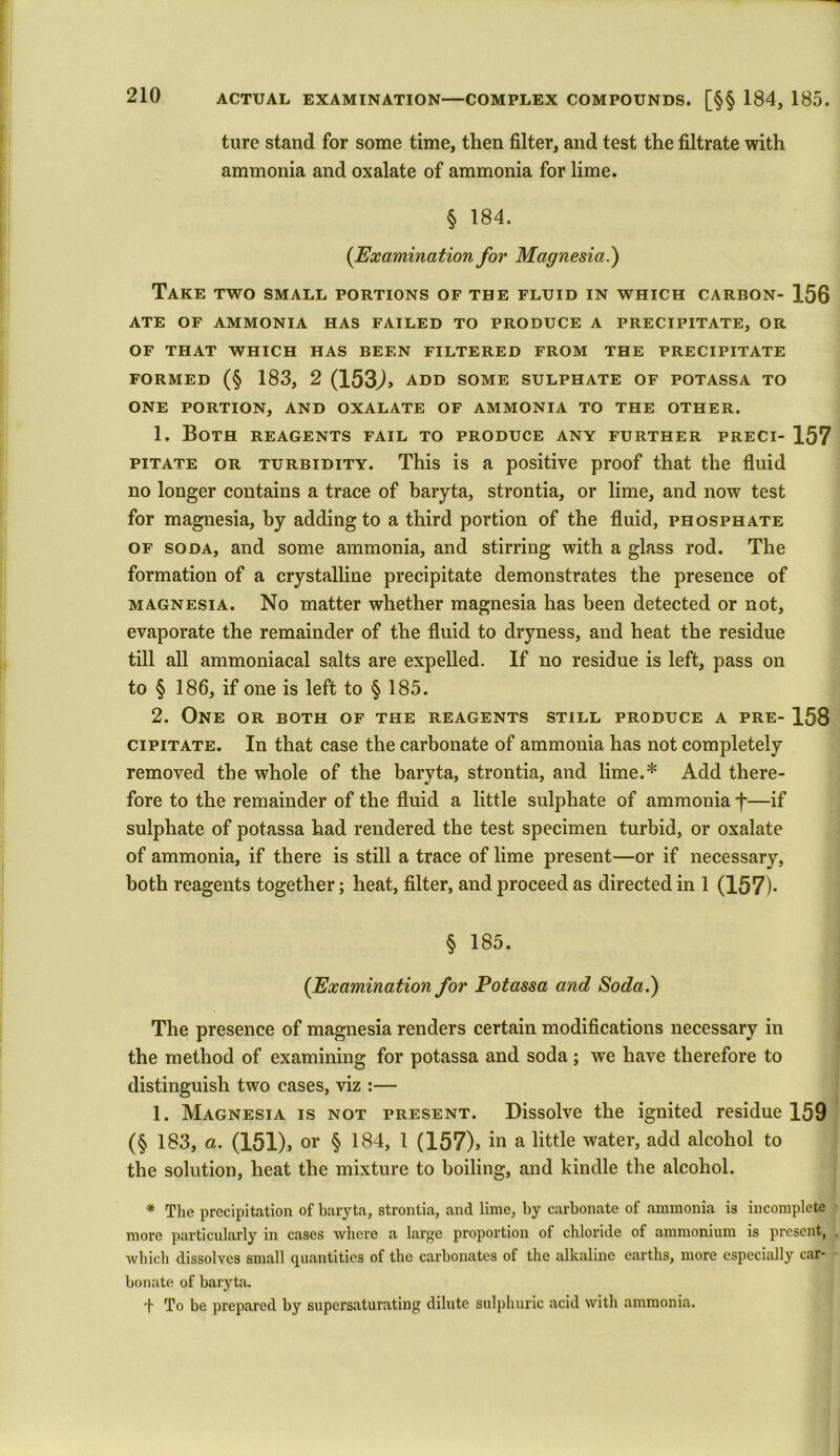 ture stand for some time, then filter, and test the filtrate with ammonia and oxalate of ammonia for lime. § 184. (Examination for Magnesia.) Take two small portions of the fluid in which carbon- 156 ATE OF AMMONIA HAS FAILED TO PRODUCE A PRECIPITATE, OR OF THAT WHICH HAS BEEN FILTERED FROM THE PRECIPITATE FORMED (§ 183, 2 (153J, ADD SOME SULPHATE OF POTASSA TO ONE PORTION, AND OXALATE OF AMMONIA TO THE OTHER. 1. Both reagents fail to produce any further preci- 157 pitate or turbidity. This is a positive proof that the fluid no longer contains a trace of baryta, strontia, or lime, and now test for magnesia, by adding to a third portion of the fluid, phosphate of soda, and some ammonia, and stirring with a glass rod. The formation of a crystalline precipitate demonstrates the presence of magnesia. No matter whether magnesia has been detected or not, evaporate the remainder of the fluid to dryness, and heat the residue till all ammoniacal salts are expelled. If no residue is left, pass on to § 186, if one is left to § 185. 2. One or both of the reagents still produce a pre- 158 cipitate. In that case the carbonate of ammonia has not completely removed the whole of the baryta, strontia, and lime.* Add there- fore to the remainder of the fluid a little sulphate of ammonia h—if sulphate of potassa had rendered the test specimen turbid, or oxalate of ammonia, if there is still a trace of lime present—or if necessary, both reagents together; heat, filter, and proceed as directed in 1 (157)* § 185. {Examination for Potassa and Soda.) The presence of magnesia renders certain modifications necessary in the method of examining for potassa and soda; we have therefore to distinguish two cases, viz :— 1. Magnesia is not present. Dissolve the ignited residue 159 (§ 183, a. (151), or § 184, 1 (157), in a little water, add alcohol to the solution, heat the mixture to boiling, and kindle the alcohol. * The precipitation of baryta, strontia, and lime, by carbonate of ammonia is incomplete more particularly in cases where a large proportion of chloride of ammonium is present, which dissolves small quantities of the carbonates of the alkaline earths, more especially car- bonate of baryta. -f To be prepared by supersaturating dilute sulphuric acid with ammonia.