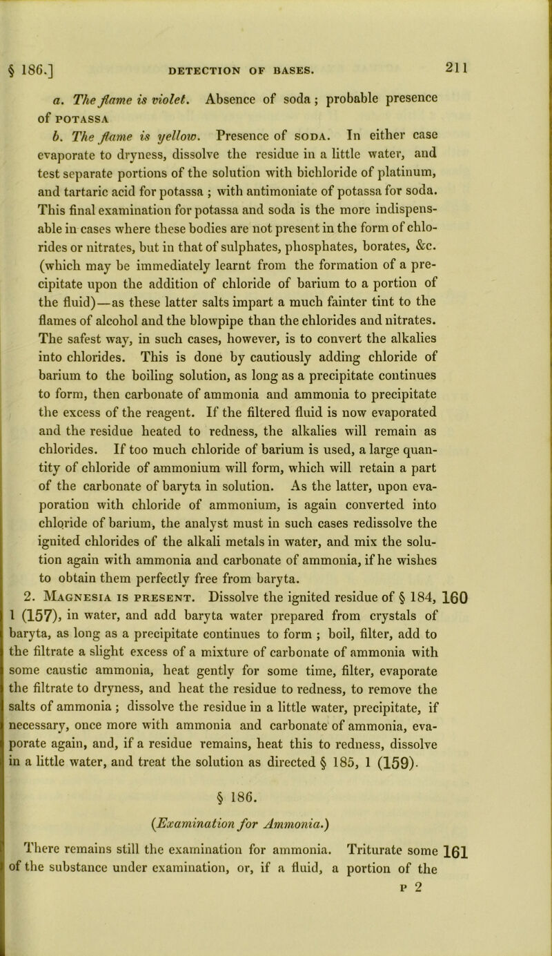 a. The fiame is violet. Absence of soda; probable presence of POTASSA b. The flame is yellow. Presence of soda. In either case evaporate to dryness, dissolve the residue in a little water, and test separate portions of the solution with bichloride of platinum, and tartaric acid for potassa ; with antimoniate of potassa for soda. This final examination for potassa and soda is the more indispens- able in cases where these bodies are not present in the form of chlo- rides or nitrates, but in that of sulphates, phosphates, borates, &c. (which may be immediately learnt from the formation of a pre- cipitate upon the addition of chloride of barium to a portion of the fluid)—as these latter salts impart a much fainter tint to the flames of alcohol and the blowpipe than the chlorides and nitrates. The safest way, in such cases, however, is to convert the alkalies into chlorides. This is done by cautiously adding chloride of barium to the boiling solution, as long as a precipitate continues to form, then carbonate of ammonia and ammonia to precipitate the excess of the reagent. If the filtered fluid is now evaporated and the residue heated to redness, the alkalies will remain as chlorides. If too much chloride of barium is used, a large quan- tity of chloride of ammonium will form, which will retain a part of the carbonate of baryta in solution. As the latter, upon eva- poration with chloride of ammonium, is again converted into chloride of barium, the analyst must in such cases redissolve the ignited chlorides of the alkali metals in water, and mix the solu- tion again with ammonia and carbonate of ammonia, if he wishes to obtain them perfectly free from baryta. 2. Magnesia is present. Dissolve the ignited residue of § 184, 160 i (157), in water, and add baryta water prepared from crystals of baryta, as long as a precipitate continues to form ; boil, filter, add to the filtrate a slight excess of a mixture of carbonate of ammonia with some caustic ammonia, heat gently for some time, filter, evaporate the filtrate to dryness, and heat the residue to redness, to remove the salts of ammonia ; dissolve the residue in a little water, precipitate, if necessary, once more with ammonia and carbonate of ammonia, eva- porate again, and, if a residue remains, heat this to redness, dissolve in a little water, and treat the solution as directed § 185, i (159). § 186. (Examination for Ammonia.) There remains still the examination for ammonia. Triturate some 161 of the substance under examination, or, if a fluid, a portion of the p 2