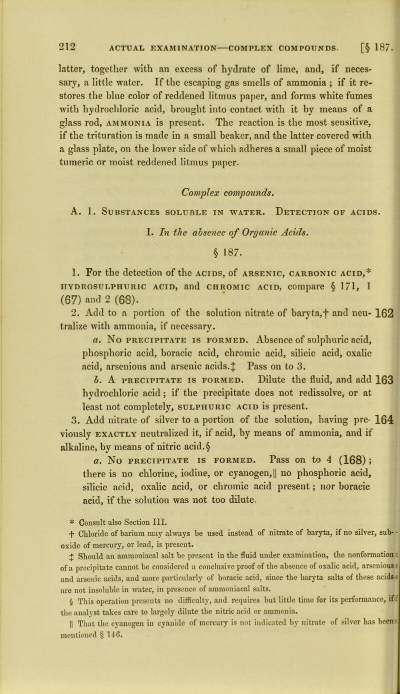 latter, together with an excess of hydrate of lime, and, if neces- sary, a little water. If the escaping gas smells of ammonia ; if it re- stores the blue color of reddened litmus paper, and forms white fumes with hydrochloric acid, brought into contact with it by means of a glass rod, ammonia is present. The reaction is the most sensitive, if the trituration is made in a small beaker, and the latter covered with a glass plate, on the lower side of which adheres a small piece of moist tumeric or moist reddened litmus paper. Complex compounds. A. 1. Substances soluble in water. Detection of acids. I. In the absence of Organic Acids. § 187. 1. For the detection of the acids, of arsenic, carbonic acid,* * * § hydrosulphuric acid, and chromic acid, compare § 171, 1 (87) and 2 (68). 2. Add to a portion of the solution nitrate of baryta, f and neu- 162 tralize with ammonia, if necessary. a. No precipitate is formed. Absence of sulphuric acid, phosphoric acid, boracic acid, chromic acid, silicic acid, oxalic acid, arsenious and arsenic acids.£ Pass on to 3. b. A precipitate is formed. Dilute the fluid, and add 163 hydrochloric acid; if the precipitate does not redissolve, or at least not completely, sulphuric acid is present. 3. Add nitrate of silver to a portion of the solution, having pre- 164 viously exactly neutralized it, if acid, by means of ammonia, and if alkaline, by means of nitric acid.§ a. No precipitate is formed. Pass on to 4 (168); there is no chlorine, iodine, or cyanogen, [| no phosphoric acid, silicic acid, oxalic acid, or chromic acid present; nor boracic acid, if the solution was not too dilute. * Consult also Section III. ■f- Chloride of barium may always be used instead of nitrate of baryta, if no silver, sub- oxide of mercury, or lead, is present. + Should an ammoniacal salt be present in the fluid under examination, the nonformation of a precipitate cannot be considered a conclusive proof of the absence of oxalic acid, arsenious - and arsenic acids, and more particularly of boracic acid, since the baryta salts of these acids - are not insoluble in water, in presence of ammoniacal salts. § This operation presents no difficulty, and requires but little time for its performance, if; the analyst takes care to largely dilute the nitric acid or ammonia. H That the cyanogen in cyanide of mercury is not indicated by nitrate of silver has been mentioned §140.