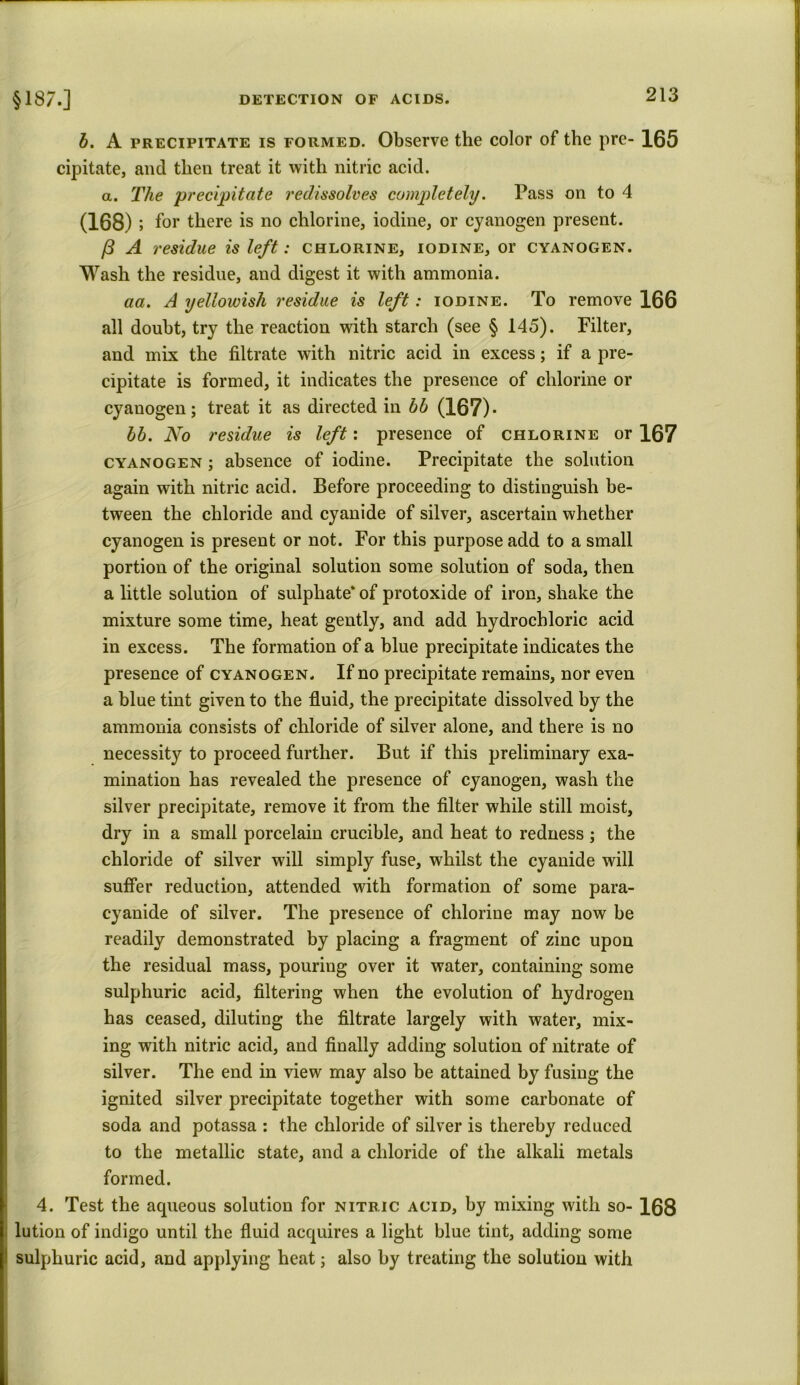 b. A precipitate is formed. Observe the color of the pre- 165 cipitate, and then treat it with nitric acid. a. The 'precipitate redissolves completely. Pass on to 4 (168); for there is no chlorine, iodine, or cyanogen present. /3 A residue is left: chlorine, iodine, or cyanogen. Wash the residue, and digest it with ammonia. aa. A yellowish residue is left: iodine. To remove 166 all doubt, try the reaction with starch (see § 145). Filter, and mix the filtrate with nitric acid in excess; if a pre- cipitate is formed, it indicates the presence of chlorine or cyanogen; treat it as directed in bb (167)* bb. No residue is left: presence of chlorine or 167 cyanogen ; absence of iodine. Precipitate the solution again with nitric acid. Before proceeding to distinguish be- tween the chloride and cyanide of silver, ascertain whether cyanogen is present or not. For this purpose add to a small portion of the original solution some solution of soda, then a little solution of sulphate* of protoxide of iron, shake the mixture some time, heat gently, and add hydrochloric acid in excess. The formation of a blue precipitate indicates the presence of cyanogen. If no precipitate remains, nor even a blue tint given to the fluid, the precipitate dissolved by the ammonia consists of chloride of silver alone, and there is no necessity to proceed further. But if this preliminary exa- mination has revealed the presence of cyanogen, wash the silver precipitate, remove it from the filter while still moist, dry in a small porcelain crucible, and heat to redness; the chloride of silver will simply fuse, whilst the cyanide will suffer reduction, attended with formation of some para- cyanide of silver. The presence of chlorine may now be readily demonstrated by placing a fragment of zinc upon the residual mass, pouring over it water, containing some sulphuric acid, filtering when the evolution of hydrogen has ceased, diluting the filtrate largely with water, mix- ing with nitric acid, and finally adding solution of nitrate of silver. The end in view may also be attained by fusing the ignited silver precipitate together with some carbonate of soda and potassa : the chloride of silver is thereby reduced to the metallic state, and a chloride of the alkali metals formed. 4. Test the aqueous solution for nitric acid, by mixing with so- 168 lution of indigo until the fluid acquires a light blue tint, adding some sulphuric acid, and applying heat; also by treating the solution with
