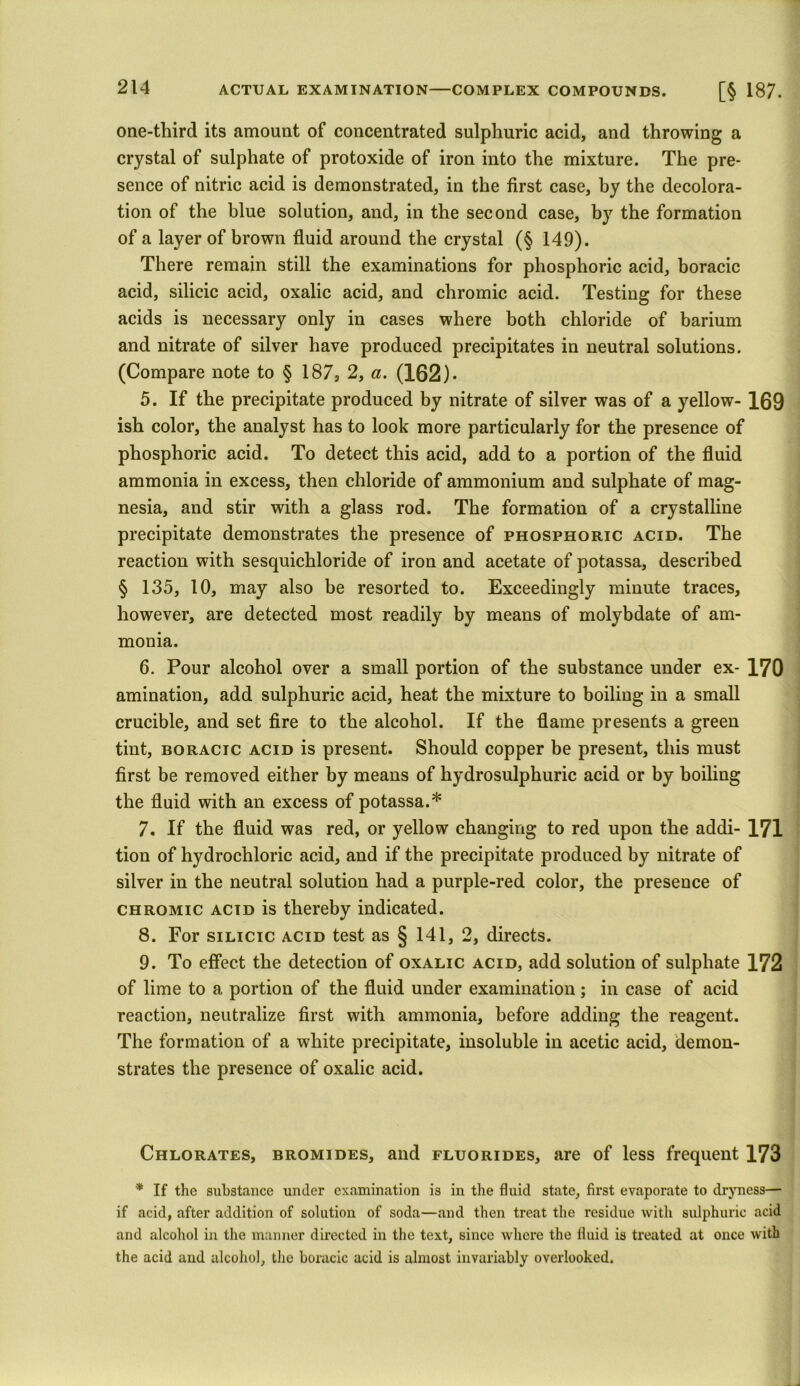 one-third its amount of concentrated sulphuric acid, and throwing a crystal of sulphate of protoxide of iron into the mixture. The pre- sence of nitric acid is demonstrated, in the first case, by the decolora- tion of the blue solution, and, in the second case, by the formation of a layer of brown fluid around the crystal (§ 149). There remain still the examinations for phosphoric acid, boracic acid, silicic acid, oxalic acid, and chromic acid. Testing for these acids is necessary only in cases where both chloride of barium and nitrate of silver have produced precipitates in neutral solutions. (Compare note to § 187, 2, a. (162)- 5. If the precipitate produced by nitrate of silver was of a yellow- 169 ish color, the analyst has to look more particularly for the presence of phosphoric acid. To detect this acid, add to a portion of the fluid ammonia in excess, then chloride of ammonium and sulphate of mag- nesia, and stir with a glass rod. The formation of a crystalline precipitate demonstrates the presence of phosphoric acid. The reaction with sesquichloride of iron and acetate of potassa, described § 135, 10, may also be resorted to. Exceedingly minute traces, however, are detected most readily by means of molybdate of am- monia. 6. Pour alcohol over a small portion of the substance under ex- 170 amination, add sulphuric acid, heat the mixture to boiling in a small crucible, and set fire to the alcohol. If the flame presents a green tint, boracic acid is present. Should copper be present, this must first be removed either by means of hydrosulphuric acid or by boiling the fluid with an excess of potassa.* 7. If the fluid was red, or yellow changing to red upon the addi- 171 tion of hydrochloric acid, and if the precipitate produced by nitrate of silver in the neutral solution had a purple-red color, the presence of chromic actd is thereby indicated. 8. For silicic acid test as § 141, 2, directs. 9. To effect the detection of oxalic acid, add solution of sulphate 172 of lime to a portion of the fluid under examination ; in case of acid reaction, neutralize first with ammonia, before adding the reagent. The formation of a white precipitate, insoluble in acetic acid, demon- strates the presence of oxalic acid. Chlorates, bromides, and fluorides, are of less frequent 173 * If the substance under examination is in the fluid state, first evaporate to dryness— if acid, after addition of solution of soda—and then treat the residue with sulphuric acid and alcohol in the manner directed in the text, since where the fluid is treated at once with the acid and alcohol, the boracic acid is almost invariably overlooked.