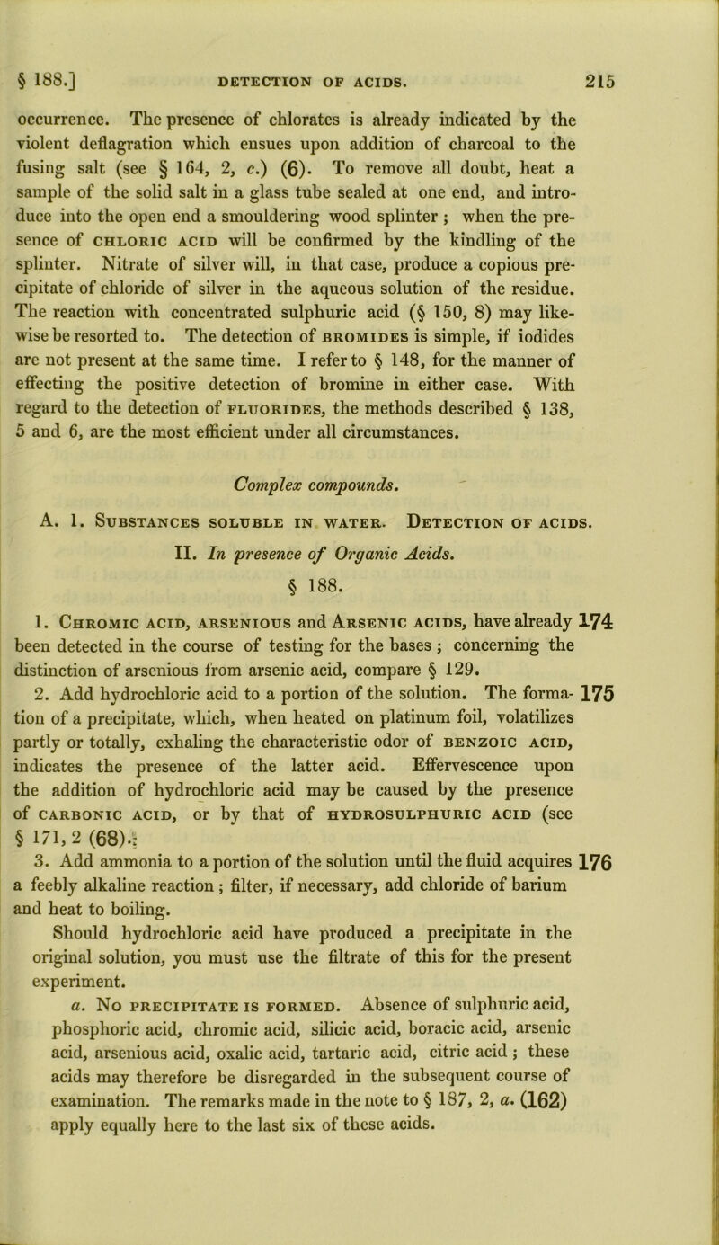 occurrence. The presence of chlorates is already indicated by the violent deflagration which ensues upon addition of charcoal to the fusing salt (see § 164, 2, c.) (6). To remove all doubt, heat a sample of the solid salt in a glass tube sealed at one end, and intro- duce into the open end a smouldering wood splinter ; when the pre- sence of chloric acid will be confirmed by the kindling of the splinter. Nitrate of silver will, in that case, produce a copious pre- cipitate of chloride of silver in the aqueous solution of the residue. The reaction with concentrated sulphuric acid (§ 150, 8) may like- wise be resorted to. The detection of bromides is simple, if iodides are not present at the same time. I refer to § 148, for the manner of effecting the positive detection of bromine in either case. With regard to the detection of fluorides, the methods described § 138, 5 and 6, are the most efficient under all circumstances. Complex compounds. A. 1. Substances soluble in water. Detection of acids. II. In presence of Organic Acids. § 188. 1. Chromic acid, arsenious and Arsenic acids, have already 174 been detected in the course of testing for the bases ; concerning the distinction of arsenious from arsenic acid, compare § 129. 2. Add hydrochloric acid to a portion of the solution. The forma- 175 tion of a precipitate, which, when heated on platinum foil, volatilizes partly or totally, exhaling the characteristic odor of benzoic acid, indicates the presence of the latter acid. Effervescence upon the addition of hydrochloric acid may be caused by the presence of carbonic acid, or by that of hydrosulphuric acid (see § 171,2 (68).: 3. Add ammonia to a portion of the solution until the fluid acquires 176 a feebly alkaline reaction; filter, if necessary, add chloride of barium and heat to boiling. Should hydrochloric acid have produced a precipitate in the original solution, you must use the filtrate of this for the present experiment. a. No precipitate is formed. Absence of sulphuric acid, phosphoric acid, chromic acid, silicic acid, boracic acid, arsenic acid, arsenious acid, oxalic acid, tartaric acid, citric acid ; these acids may therefore be disregarded in the subsequent course of examination. The remarks made in the note to § 187, 2, a. (162) apply equally here to the last six of these acids.