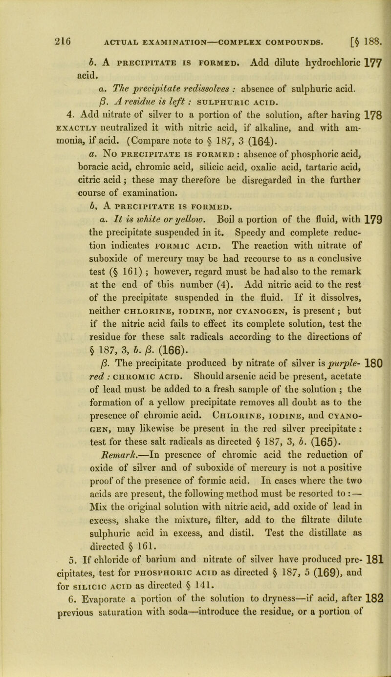 b. A precipitate is formed. Add dilute hydrochloric 177 acid. a. The precipitate redissolves : absence of sulphuric acid. (3. A residue is left : sulphuric acid. 4. Add nitrate of silver to a portion of the solution, after having 178 exactly neutralized it with nitric acid, if alkaline, and with am- monia, if acid. (Compare note to § 187, 3 (164)- a. No precipitate is formed : absence of phosphoric acid, boracic acid, chromic acid, silicic acid, oxalic acid, tartaric acid, citric acid ; these may therefore be disregarded in the further course of examination. b% A PRECIPITATE IS FORMED. a. It is white or yellow. Boil a portion of the fluid, with 179 the precipitate suspended in it. Speedy and complete reduc- tion indicates formic acid. The reaction with nitrate of suboxide of mercury may be had recourse to as a conclusive test (§ 161) ; however, regard must be had also to the remark at the end of this number (4). Add nitric acid to the rest of the precipitate suspended in the fluid. If it dissolves, neither chlorine, iodine, nor cyanogen, is present; but if the nitric acid fails to effect its complete solution, test the residue for these salt radicals according to the directions of § 187, 3, b. (3. (166). (3. The precipitate produced by nitrate of silver is purple- 180 red : chromic acid. Should arsenic acid be present, acetate of lead must be added to a fresh sample of the solution ; the formation of a yellow precipitate removes all doubt as to the presence of chromic acid. Chlorine, iodine, and cyano- gen, may likewise be present in the red silver precipitate : test for these salt radicals as directed § 187, 3, b. (165). Remark.—In presence of chromic acid the reduction of oxide of silver and of suboxide of mercury is not a positive proof of the presence of formic acid. In cases where the two acids are present, the following method must be resorted to : — Mix the original solution with nitric acid, add oxide of lead in excess, shake the mixture, filter, add to the filtrate dilute sulphuric acid in excess, and distil. Test the distillate as directed § 161. 5. If chloride of barium and nitrate of silver have produced pre- 181 cipitates, test for phosphoric acid as directed § 187, 5 (169)> and for silicic acid as directed § 141. 6. Evaporate a portion of the solution to dryness—if acid, after 182 previous saturation with soda—introduce the residue, or a portion of