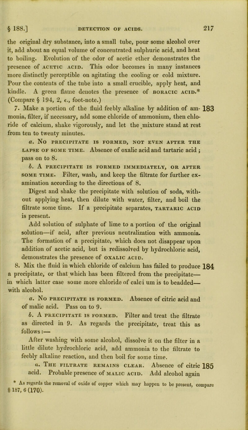 the original dry substance, into a small tube, pour some alcohol over it, add about an equal volume of concentrated sulphuric acid, and heat to boiling. Evolution of the odor of acetic ether demonstrates the presence of acetic acid. This odor becomes in many instances more distinctly perceptible on agitating the cooling or cold mixture. Pour the contents of the tube into a small crucible, apply heat, and kindle. A green flame denotes the presence of boracic acid.* (Compare § 194, 2, e., foot-note.) 7. Make a portion of the fluid feebly alkaline by addition of am- 183 monia, filter, if necessary, add some chloride of ammonium, then chlo- ride of calcium, shake vigorously, and let the mixture stand at rest from ten to twenty minutes. a. No PRECIPITATE IS FORMED, NOT EVEN AFTER THE lapse of some time. Absence of oxalic acid and tartaric acid ; pass on to 8. b. A precipitate is formed immediately, or after some time. Filter, wash, and keep the filtrate for further ex- amination according to the directions of 8. Digest and shake the precipitate with solution of soda, with- out applying heat, then dilute with water, filter, and boil the filtrate some time. If a precipitate separates, tartaric acid is present. Add solution of sulphate of lime to a portion of the original solution—if acid, after previous neutralization with ammonia. The formation of a precipitate, which does not disappear upon addition of acetic acid, but is redissolved by hydrochloric acid, demonstrates the presence of oxalic acid. 8. Mix the fluid in which chloride of calcium has failed to produce 184 a precipitate, or that which has been filtered from the precipitate— in which latter case some more chloride of calci um is to beadded— with alcohol. a. No precipitate is formed. Absence of citric acid and of malic acid. Pass on to 9. b. A precipitate is formed. Filter and treat the filtrate as directed in 9. As regards the precipitate, treat this as follows:— After washing with some alcohol, dissolve it on the filter in a little dilute hydrochloric acid, add ammonia to the filtrate to feebly alkaline reaction, and then boil for some time. a. The filtrate remains clear. Absence of citric 185 acid. Probable presence of malic acid. Add alcohol again * As regards the removal of oxide of copper which may happen to be present, compare § 187, 6 (170).