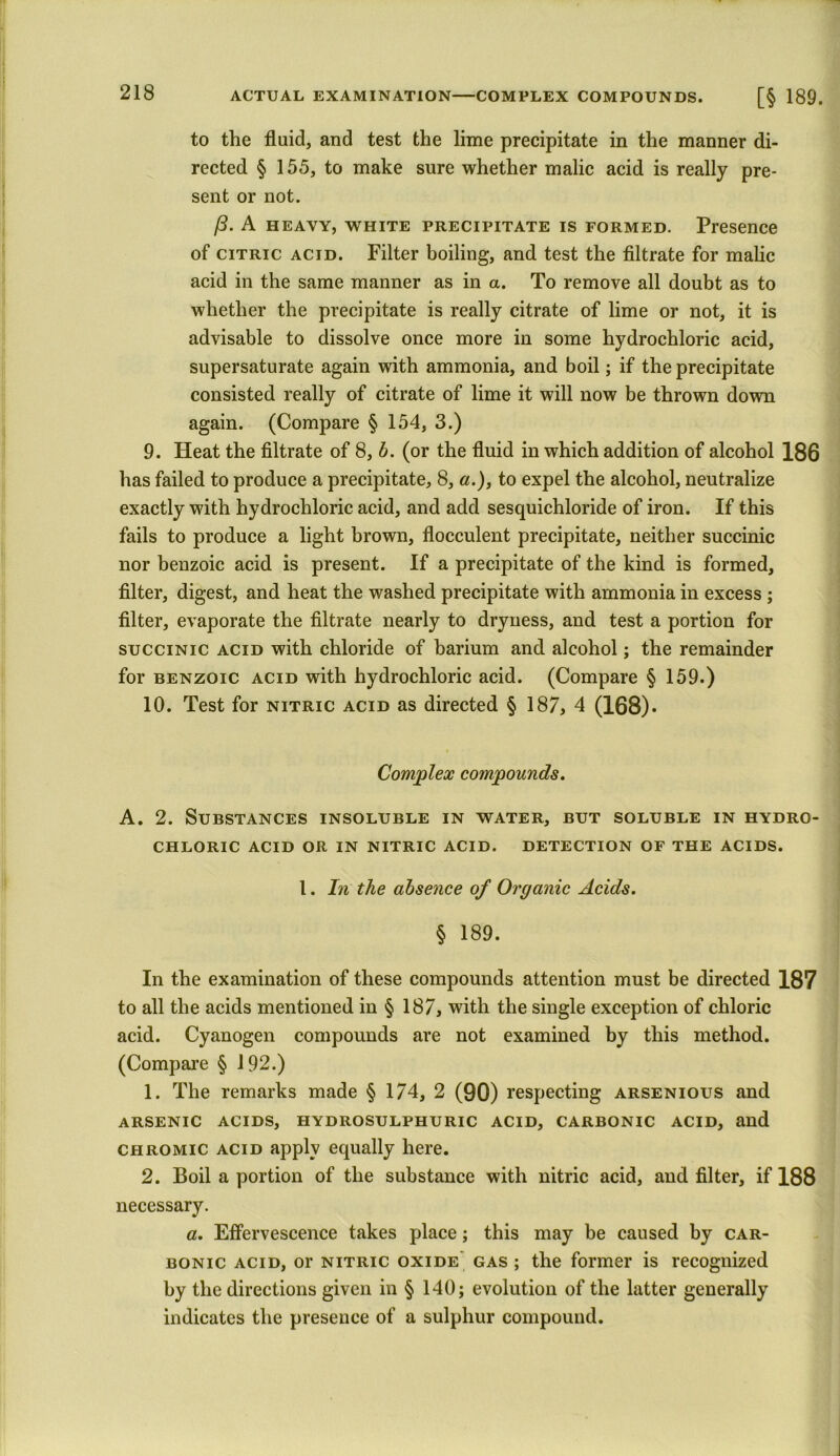 to the fluid, and test the lime precipitate in the manner di- rected § 155, to make sure whether malic acid is really pre- sent or not. /3. A heavy, white precipitate is formed. Presence of citric acid. Filter boiling, and test the filtrate for malic acid in the same manner as in a. To remove all doubt as to whether the precipitate is really citrate of lime or not, it is advisable to dissolve once more in some hydrochloric acid, supersaturate again with ammonia, and boil; if the precipitate consisted really of citrate of lime it will now be thrown down again. (Compare § 154, 3.) 9. Heat the filtrate of 8, b. (or the fluid in which addition of alcohol 186 has failed to produce a precipitate, 8, a.), to expel the alcohol, neutralize exactly with hydrochloric acid, and add sesquichloride of iron. If this fails to produce a light brown, flocculent precipitate, neither succinic nor benzoic acid is present. If a precipitate of the kind is formed, filter, digest, and heat the washed precipitate with ammonia in excess ; filter, evaporate the filtrate nearly to dryness, and test a portion for succinic acid with chloride of barium and alcohol; the remainder for benzoic acid with hydrochloric acid. (Compare § 159.) 10. Test for nitric acid as directed § 187, 4 (168). Complex compounds. A. 2. Substances insoluble in water, but soluble in hydro- chloric ACID OR IN NITRIC ACID. DETECTION OF THE ACIDS. I. In the absence of Organic Acids. § 189. In the examination of these compounds attention must be directed 187 to all the acids mentioned in § 187, with the single exception of chloric acid. Cyanogen compounds are not examined by this method. (Compare § 192.) 1. The remarks made § 174, 2 (90) respecting arsenious and ARSENIC ACIDS, HYDROSULPHURIC ACID, CARBONIC ACID, and chromic acid apply equally here. 2. Boil a portion of the substance with nitric acid, and filter, if 188 necessary. a. Effervescence takes place; this may be caused by car- bonic acid, or nitric oxide gas ; the former is recognized by the directions given in § 140; evolution of the latter generally indicates the presence of a sulphur compound.