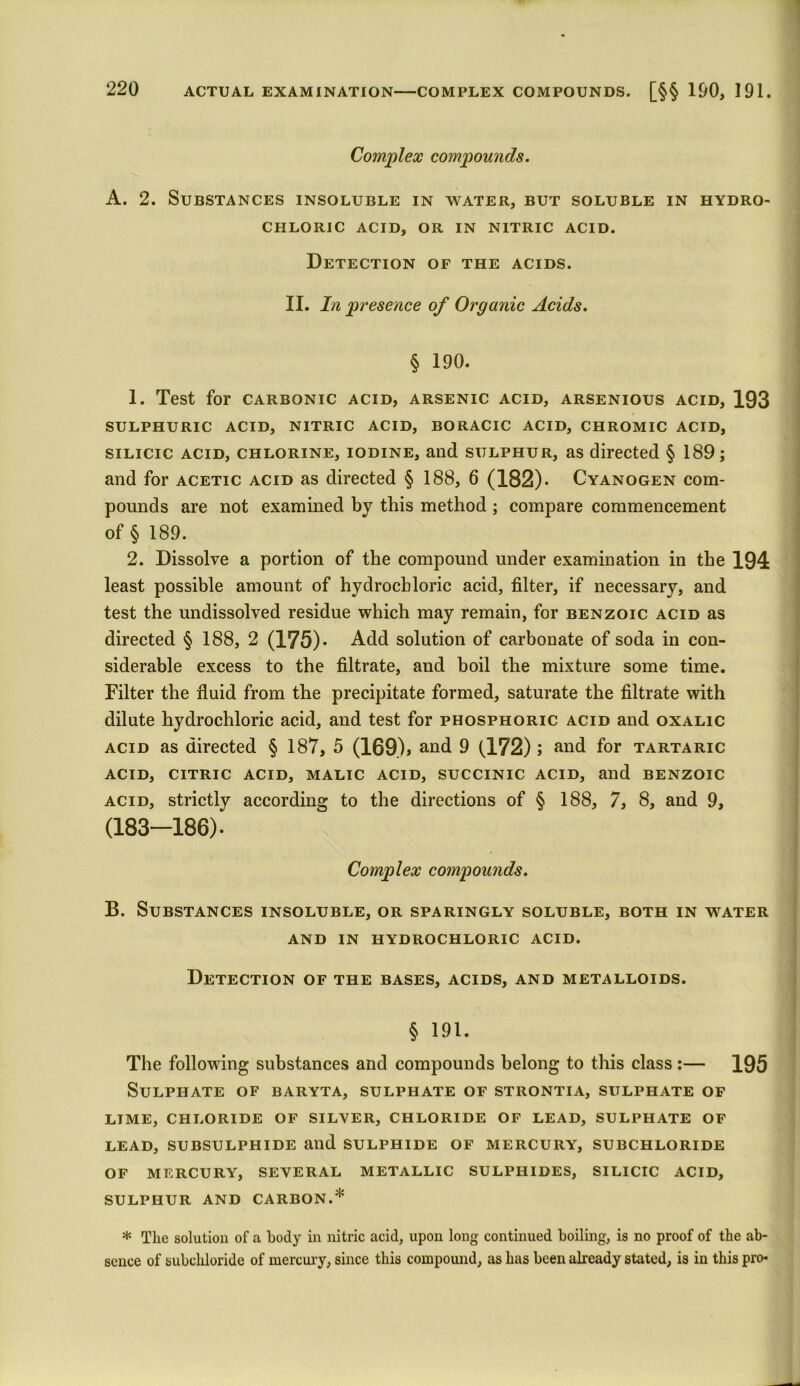 Complex compounds. A. 2. Substances insoluble in water, but soluble in hydro- chloric ACID, OR IN NITRIC ACID. Detection of the acids. II. In presence of Organic Acids. § 190. 1. Test for carbonic acid, arsenic acid, arsenious acid, 193 sulphuric acid, nitric acid, boracic acid, chromic acid, silicic acid, chlorine, iodine, and sulphur, as directed § 189; and for acetic acid as directed § 188, 6 (182). Cyanogen com- pounds are not examined by this method ; compare commencement of § 189. 2. Dissolve a portion of the compound under examination in the 194 least possible amount of hydrochloric acid, filter, if necessary, and test the undissolved residue which may remain, for benzoic acid as directed § 188, 2 (175). Add solution of carbonate of soda in con- siderable excess to the filtrate, and boil the mixture some time. Filter the fluid from the precipitate formed, saturate the filtrate with dilute hydrochloric acid, and test for phosphoric acid and oxalic acid as directed § 187, 5 (169) > and 9 (172) ; and for tartaric ACID, CITRIC ACID, MALIC ACID, SUCCINIC ACID, and BENZOIC acid, strictly according to the directions of § 188, 7, 8, and 9, (183-186). Complex compounds. B. Substances insoluble, or sparingly soluble, both in water AND IN HYDROCHLORIC ACID. Detection of the bases, acids, and metalloids. § 191. The following substances and compounds belong to this class:— 195 Sulphate of baryta, sulphate of strontia, sulphate of LIME, CHLORIDE OF SILVER, CHLORIDE OF LEAD, SULPHATE OF LEAD, SUBSULPHIDE and SULPHIDE OF MERCURY, SUBCHLORIDE OF MERCURY, SEVERAL METALLIC SULPHIDES, SILICIC ACID, SULPHUR AND CARBON.* * The solution of a body in nitric acid, upon long continued boiling, is no proof of the ab- sence of subchloride of mercury, since this compound, as has been already stated, is in this pro-