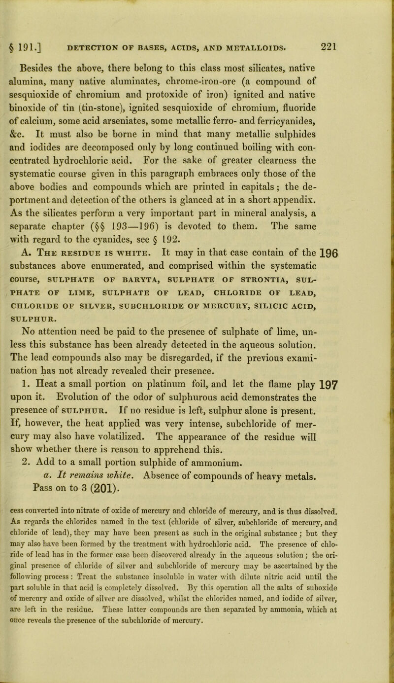 Besides the above, there belong to this class most silicates, native alumina, many native aluminates, chrome-iron-ore (a compound of sesquioxide of chromium and protoxide of iron) ignited and native binoxide of tin (tiu-stoue), ignited sesquioxide of chromium, fluoride of calcium, some acid arseniates, some metallic ferro- and ferricyanides, &c. It must also be borne in mind that many metallic sulphides and iodides are decomposed only by long continued boiling with con- centrated hydrochloric acid. For the sake of greater clearness the systematic course given in this paragraph embraces only those of the above bodies and compounds which are printed in capitals; the de- portment and detection of the others is glanced at in a short appendix. As the silicates perform a very important part in mineral analysis, a separate chapter (§§ 193—196) is devoted to them. The same with regard to the cyanides, see § 192. A. The residue is white. It may in that case contain of the 196 substances above enumerated, and comprised within the systematic course, sulphate of baryta, sulphate of strontia, sul- phate of lime, sulphate of lead, chloride of lead, CHLORIDE OF SILVER, SUBCHLORIDE OF MERCURY, SILICIC ACID, SULPHUR. No attention need be paid to the presence of sulphate of lime, un- less this substance has been already detected in the aqueous solution. The lead compounds also may be disregarded, if the previous exami- nation has not already revealed their presence. 1. Heat a small portion on platinum foil, and let the flame play 197 upon it. Evolution of the odor of sulphurous acid demonstrates the presence of sulphur. If no residue is left, sulphur alone is present. If, however, the heat applied was very intense, subchloride of mer- cury may also have volatilized. The appearance of the residue will show whether there is reason to apprehend this. 2. Add to a small portion sulphide of ammonium. a. It remains white. Absence of compounds of heavy metals. Pass on to 3 (201). cess converted into nitrate of oxide of mercury and chloride of mercury, and is thus dissolved. As regards the chlorides named in the text (chloride of silver, subchloride of mercury, and chloride of lead), they may have been present as such in the original substance; but they may also have been formed by the treatment with hydrochloric acid. The presence of chlo- ride of lead has in the former case been discovered already in the aqueous solution; the ori- ginal presence of chloride of silver and subchloride of mercury may be ascertained by the following process : Treat the substance insoluble in water with dilute nitric acid until the part soluble in that acid is completely dissolved. By this operation all the salts of suboxide of mercury and oxide of silver are dissolved, whilst the chlorides named, and iodide of silver, are left in the residue. These latter compounds are then separated by ammonia, which at once reveals the presence of the subchloride of mercury.