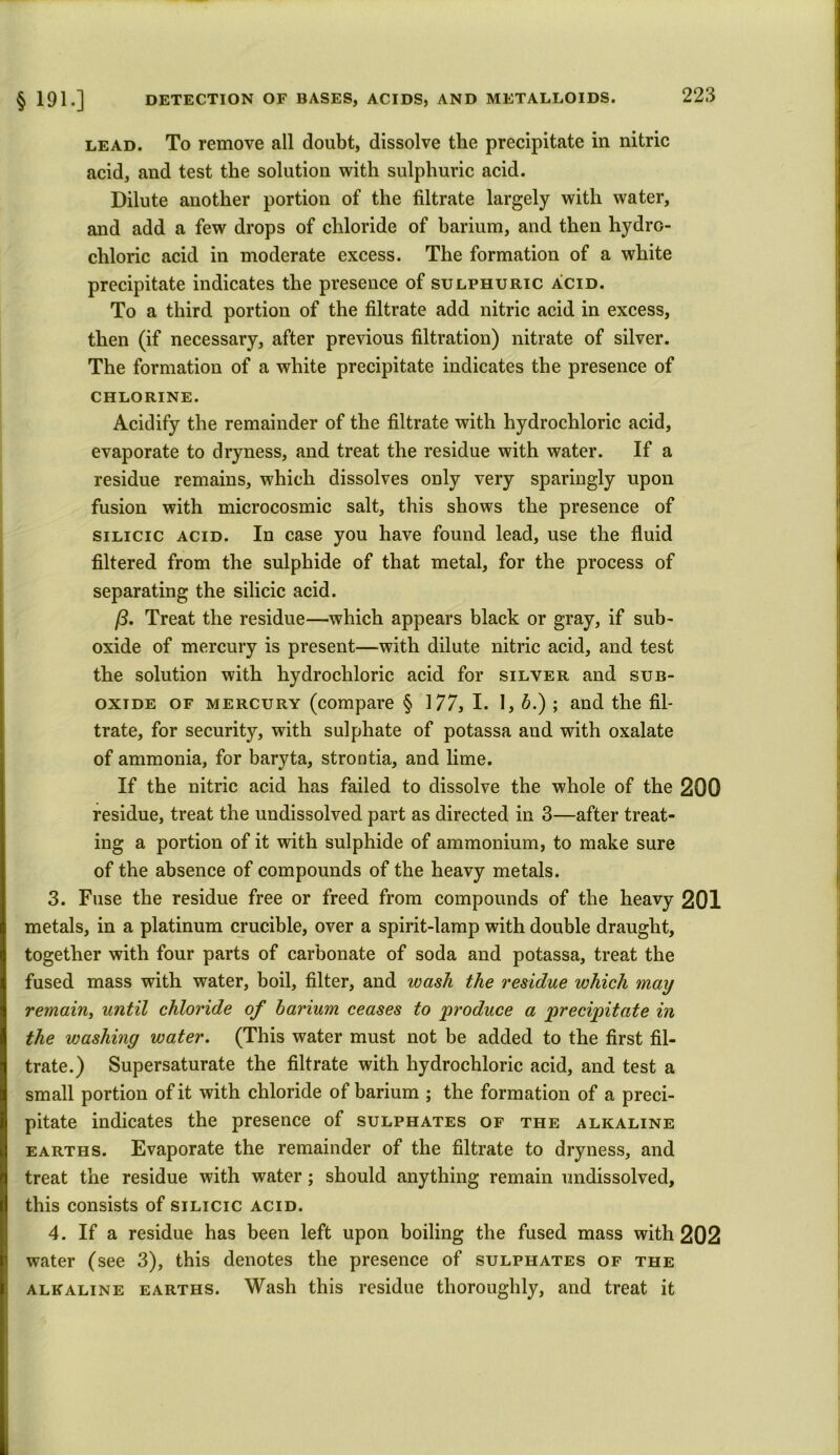 lead. To remove all doubt, dissolve the precipitate in nitric acid, and test the solution with sulphuric acid. Dilute another portion of the filtrate largely with water, and add a few drops of chloride of barium, and then hydro- chloric acid in moderate excess. The formation of a white precipitate indicates the presence of sulphuric acid. To a third portion of the filtrate add nitric acid in excess, then (if necessary, after previous filtration) nitrate of silver. The formation of a white precipitate indicates the presence of CHLORINE. Acidify the remainder of the filtrate with hydrochloric acid, evaporate to dryness, and treat the residue with water. If a residue remains, which dissolves only very sparingly upon fusion with microcosmic salt, this shows the presence of silicic acid. In case you have found lead, use the fluid filtered from the sulphide of that metal, for the process of separating the silicic acid. Treat the residue—which appears black or gray, if sub- oxide of mercury is present—with dilute nitric acid, and test the solution with hydrochloric acid for silver and sub- oxide of mercury (compare § 177, I. I, b.) ; and the fil- trate, for security, with sulphate of potassa and with oxalate of ammonia, for baryta, strontia, and lime. If the nitric acid has failed to dissolve the whole of the 200 residue, treat the undissolved part as directed in 3—after treat- ing a portion of it with sulphide of ammonium, to make sure of the absence of compounds of the heavy metals. 3. Fuse the residue free or freed from compounds of the heavy 201 metals, in a platinum crucible, over a spirit-lamp with double draught, together with four parts of carbonate of soda and potassa, treat the fused mass with water, boil, filter, and wash the residue which may remain, until chloride of barium ceases to 'produce a precipitate in the washing water. (This water must not be added to the first fil- trate.) Supersaturate the filtrate with hydrochloric acid, and test a small portion of it with chloride of barium ; the formation of a preci- pitate indicates the presence of sulphates of the alkaline earths. Evaporate the remainder of the filtrate to dryness, and treat the residue with water; should anything remain undissolved, this consists of silicic acid. 4. If a residue has been left upon boiling the fused mass with 202 water (see 3), this denotes the presence of sulphates of the alkaline earths. Wash this residue thoroughly, and treat it