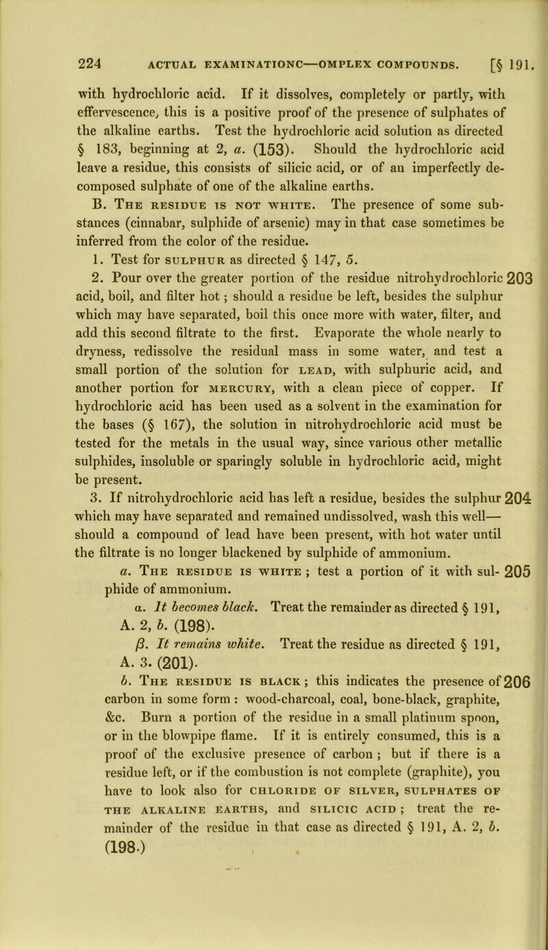 with hydrochloric acid. If it dissolves, completely or partly, with effervescence, this is a positive proof of the presence of sulphates of the alkaline earths. Test the hydrochloric acid solution as directed § 183, beginning at 2, a. (153)- Should the hydrochloric acid leave a residue, this consists of silicic acid, or of an imperfectly de- composed sulphate of one of the alkaline earths. B. The residue is not white. The presence of some sub- stances (cinnabar, sulphide of arsenic) may in that case sometimes be inferred from the color of the residue. 1. Test for sulphur as directed § 147, 5. 2. Pour over the greater portion of the residue nitrohydrochloric 203 acid, boil, and filter hot; should a residue be left, besides the sulphur which may have separated, boil this once more with water, filter, and add this second filtrate to the first. Evaporate the whole nearly to dryness, redissolve the residual mass in some water, and test a small portion of the solution for lead, with sulphuric acid, and another portion for mercury, with a clean piece of copper. If hydrochloric acid has been used as a solvent in the examination for the bases (§ 167), the solution in nitrohydrochloric acid must be tested for the metals in the usual way, since various other metallic sulphides, insoluble or sparingly soluble in hydrochloric acid, might be present. 3. If nitrohydrochloric acid has left a residue, besides the sulphur 204 which may have separated and remained undissolved, wash this well— should a compound of lead have been present, with hot water until the filtrate is no longer blackened by sulphide of ammonium. a. The residue is white ; test a portion of it with sul- 205 phide of ammonium. a. It becomes black. Treat the remainder as directed § 191, A. 2, b. (198). /3. It remains white. Treat the residue as directed § 191, A. 3. (201)- b. The residue is black; this indicates the presence of206 carbon in some form: wood-charcoal, coal, bone-black, graphite, &c. Burn a portion of the residue in a small platinum spoon, or in the blowpipe flame. If it is entirely consumed, this is a proof of the exclusive presence of carbon ; but if there is a residue left, or if the combustion is not complete (graphite), you have to look also for chloride of silver, sulphates of the alkaline earths, and silicic acid ; treat the re- mainder of the residue in that case as directed § 191, A. 2, b. (198.)