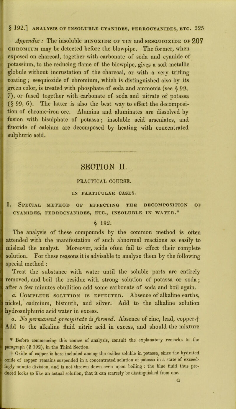 T §192.] ANALYSIS OF INSOLUBLE CYANIDES, FERROCYANIDES, ETC. 225 Appendix : The insoluble binoxide of tin and sesouioxide of 207 chromium may be detected before the blowpipe. The former, when exposed on charcoal, together with carbonate of soda and cyanide of potassium, to the reducing flame of the blowpipe, gives a soft metallic globule without incrustation of the charcoal, or with a very trifling coating ; sesquioxide of chromium, which is distinguished also by its green color, is treated with phosphate of soda and ammonia (see § 99, 7), or fused together with carbonate of soda and nitrate of potassa (§ 99, 6). The latter is also the best way to effect the decomposi- tion of chrome-iron ore. Alumina and aluminates are dissolved by fusion with bisulphate of potassa; insoluble acid arseniates, and fluoride of calcium are decomposed by heating with concentrated sulphuric acid. SECTION II. PRACTICAL COURSE. IN PARTICULAR CASES. I. Special method of effecting the decomposition of CYANIDES, FERROCYANIDES, ETC., INSOLUBLE IN WATER.* § 192. The analysis of these compounds by the common method is often attended with the manifestation of such abnormal reactions as easily to mislead the analyst. Moreover, acids often fail to effect their complete solution. For these reasons it is advisable to analyse them by the following special method: Treat the substance with water until the soluble parts are entirely removed, and boil the residue with strong solution of potassa or soda; after a few minutes ebullition add some carbonate of soda and boil again. a. Complete solution is effected. Absence of alkaline earths, nickel, cadmium, bismuth, and silver. Add to the alkaline solution hydrosulphuric acid water in excess. a. No permanent precipitate is formed. Absence of zinc, lead, copper.f Add to the alkaline fluid nitric acid in excess, and should the mixture * Before commencing this course of analysis, consult the explanatory remarks to the paragraph (§ 192), in the Third Section. + Oxide of copper is here included among the oxides soluble in potassa, since the hydrated oxide of copper remains suspended in a concentrated solution of potassa in a state of exceed- ingly minute division, and is not thrown down even upon boiling : the blue fluid thus pro- duced looks so like an actual solution, that it can scarcely be distinguished from one. a