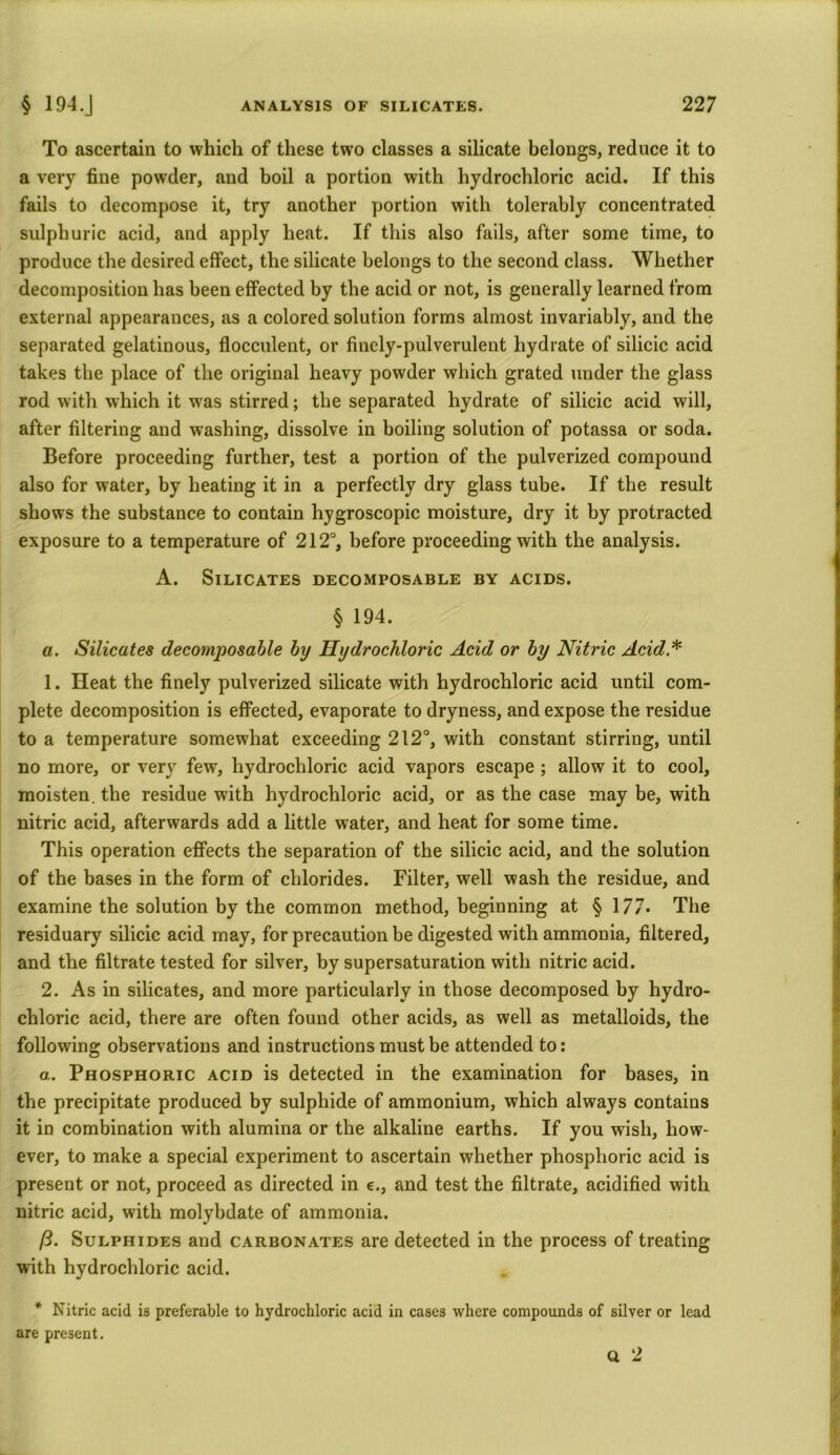 To ascertain to which of these two classes a silicate belongs, reduce it to a very fine powder, and boil a portion with hydrochloric acid. If this fails to decompose it, try another portion with tolerably concentrated sulphuric acid, and apply heat. If this also fails, after some time, to produce the desired effect, the silicate belongs to the second class. Whether decomposition has been effected by the acid or not, is generally learned from external appearances, as a colored solution forms almost invariably, and the separated gelatinous, flocculent, or finely-pulverulent hydrate of silicic acid takes the place of the original heavy powder which grated under the glass rod with which it was stirred; the separated hydrate of silicic acid will, after filtering and washing, dissolve in boiling solution of potassa or soda. Before proceeding further, test a portion of the pulverized compound also for water, by heating it in a perfectly dry glass tube. If the result shows the substance to contain hygroscopic moisture, dry it by protracted exposure to a temperature of 212°, before proceeding with the analysis. A. Silicates decomposable by acids. § 194. a. Silicates decomposable by Hydrochloric Acid or by Nitric Acid.* 1. Heat the finely pulverized silicate with hydrochloric acid until com- plete decomposition is effected, evaporate to dryness, and expose the residue to a temperature somewhat exceeding 212°, with constant stirring, until no more, or very few, hydrochloric acid vapors escape ; allow it to cool, moisten, the residue with hydrochloric acid, or as the case may be, with nitric acid, afterwards add a little water, and heat for some time. This operation effects the separation of the silicic acid, and the solution of the bases in the form of chlorides. Filter, well wash the residue, and examine the solution by the common method, beginning at § 177. The residuary silicic acid may, for precaution be digested with ammonia, filtered, and the filtrate tested for silver, by supersaturation with nitric acid. 2. As in silicates, and more particularly in those decomposed by hydro- chloric acid, there are often found other acids, as well as metalloids, the following observations and instructions must be attended to: a. Phosphoric acid is detected in the examination for bases, in the precipitate produced by sulphide of ammonium, which always contains it in combination with alumina or the alkaline earths. If you wish, how- ever, to make a special experiment to ascertain whether phosphoric acid is present or not, proceed as directed in c., and test the filtrate, acidified with nitric acid, with molybdate of ammonia. ft. Sulphides and carbonates are detected in the process of treating with hydrochloric acid. * Nitric acid is preferable to hydrochloric acid in cases where compounds of silver or lead are present, Q 2