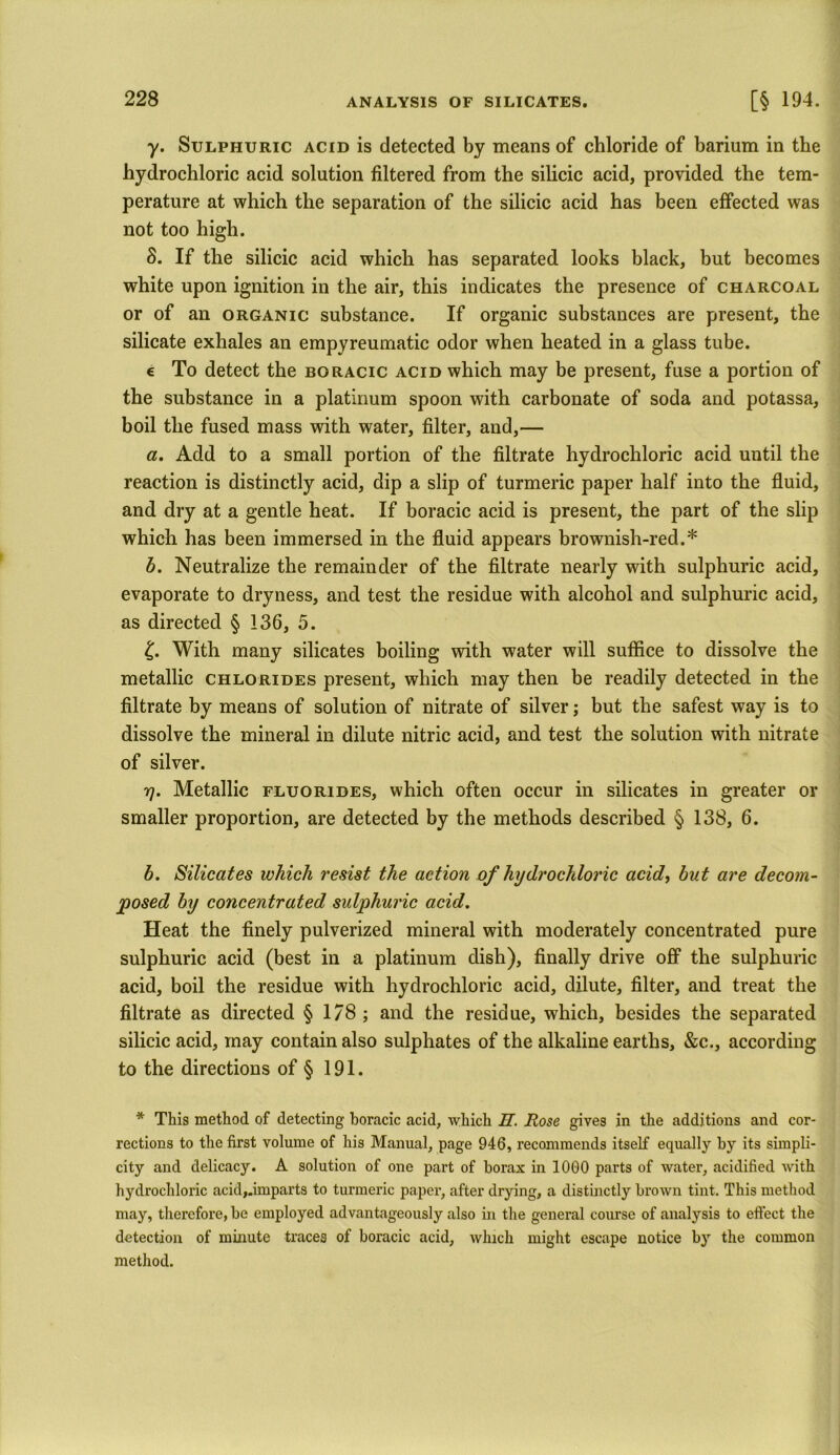 y. Sulphuric acid is detected by means of chloride of barium in the hydrochloric acid solution filtered from the silicic acid, provided the tem- perature at which the separation of the silicic acid has been effected was not too high. S. If the silicic acid which has separated looks black, but becomes white upon ignition in the air, this indicates the presence of charcoal or of an organic substance. If organic substances are present, the silicate exhales an empyreumatic odor when heated in a glass tube. e To detect the boracic acid which may be present, fuse a portion of the substance in a platinum spoon with carbonate of soda and potassa, boil the fused mass with water, filter, and,— a. Add to a small portion of the filtrate hydrochloric acid until the reaction is distinctly acid, dip a slip of turmeric paper half into the fluid, and dry at a gentle heat. If boracic acid is present, the part of the slip which has been immersed in the fluid appears brownish-red.* b. Neutralize the remainder of the filtrate nearly with sulphuric acid, evaporate to dryness, and test the residue with alcohol and sulphuric acid, as directed § 136, 5. £. With many silicates boiling with water will suffice to dissolve the metallic chlorides present, which may then be readily detected in the filtrate by means of solution of nitrate of silver; but the safest way is to dissolve the mineral in dilute nitric acid, and test the solution with nitrate of silver. 7]. Metallic fluorides, which often occur in silicates in greater or smaller proportion, are detected by the methods described § 138, 6. b. Silicates which resist the action of hydrochloric acid, but are decom- posed by concentrated sulphuric acid. Heat the finely pulverized mineral with moderately concentrated pure sulphuric acid (best in a platinum dish), finally drive off the sulphuric acid, boil the residue with hydrochloric acid, dilute, filter, and treat the filtrate as directed § 178 ; and the residue, which, besides the separated silicic acid, may contain also sulphates of the alkaline earths, &c., according to the directions of § 191. * This method of detecting boracic acid, which JET. Rose gives in the additions and cor- rections to the first volume of his Manual, page 946, recommends itself equally by its simpli- city and delicacy. A solution of one part of borax in 1000 parts of water, acidified with hydrochloric acid,.imparts to turmeric paper, after drying, a distinctly brown tint. This method may, therefore, be employed advantageously also in the general course of analysis to effect the detection of minute traces of boracic acid, which might escape notice by the common method.