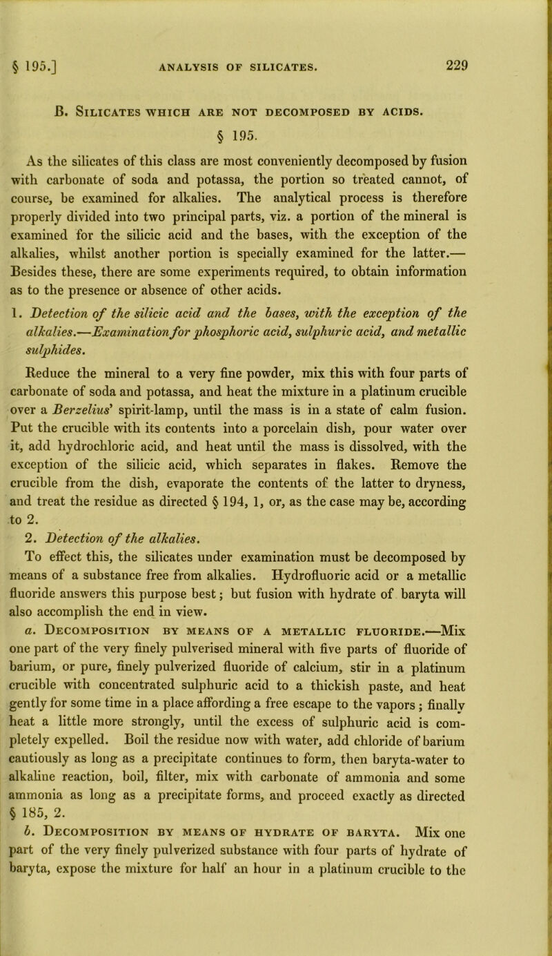 B. Silicates which are not decomposed by acids. § 195. As the silicates of this class are most conveniently decomposed by fusion with carbonate of soda and potassa, the portion so treated cannot, of course, be examined for alkalies. The analytical process is therefore properly divided into two principal parts, viz. a portion of the mineral is examined for the silicic acid and the bases, with the exception of the alkalies, whilst another portion is specially examined for the latter.— Besides these, there are some experiments required, to obtain information as to the presence or absence of other acids. 1. Detection of the silicic acid and the bases, with the exception of the alkalies.—Examination for phosphoiic acid, sulphuric acid, and metallic sulphides. Reduce the mineral to a very fine powder, mix this with four parts of carbonate of soda and potassa, and heat the mixture in a platinum crucible over a Berzelius' spirit-lamp, until the mass is in a state of calm fusion. Put the crucible with its contents into a porcelain dish, pour water over it, add hydrochloric acid, and heat until the mass is dissolved, with the exception of the silicic acid, which separates in flakes. Remove the crucible from the dish, evaporate the contents of the latter to dryness, and treat the residue as directed § 194, 1, or, as the case maybe, according to 2. 2. Detection of the alkalies. To effect this, the silicates under examination must be decomposed by means of a substance free from alkalies. Hydrofluoric acid or a metallic fluoride answers this purpose best; but fusion with hydrate of baryta will also accomplish the end in view. a. Decomposition by means of a metallic fluoride.—Mix one part of the very finely pulverised mineral with five parts of fluoride of barium, or pure, finely pulverized fluoride of calcium, stir in a platinum crucible with concentrated sulphuric acid to a thickish paste, and heat gently for some time in a place affording a free escape to the vapors ; finally heat a little more strongly, until the excess of sulphuric acid is com- pletely expelled. Boil the residue now with water, add chloride of barium cautiously as long as a precipitate continues to form, then baryta-water to alkaline reaction, boil, filter, mix with carbonate of ammonia and some ammonia as long as a precipitate forms, and proceed exactly as directed § 185, 2. b. Decomposition by means of hydrate of baryta. Mix one part of the very finely pulverized substance with four parts of hydrate of baryta, expose the mixture for half an hour in a platinum crucible to the