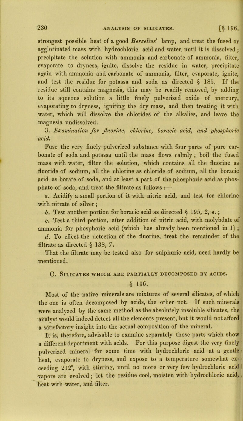 strongest possible heat of a good Berzelius' lamp, and treat the fused or agglutinated mass with hydrochloric acid and water, until it is dissolved ; precipitate the solution with ammonia and carbonate of ammonia, filter, evaporate to dryness, ignite, dissolve the residue in water, precipitate again with ammonia and carbonate of ammonia, filter, evaporate, ignite, and test the residue for potassa and soda as directed § 185. If the residue still contains magnesia, this may be readily removed, by adding to its aqueous solution a little finely pulverized oxide of mercury, evaporating to dryness, igniting the dry mass, and then treating it with water, which will dissolve the chlorides of the alkalies, and leave the magnesia undissolved. 3. Examination for fluorine, chlorine, horacic acid, and phosphoric acid. Fuse the very finely pulverized substance with four parts of pure car- bonate of soda and potassa until the mass flows calmly ; boil the fused mass with water, filter the solution, which contains all the fluorine as fluoride of sodium, all the chlorine as chloride of sodium, all the boracic acid as borate of soda, and at least a part of the phosphoric acid as phos- phate of soda, and treat the filtrate as follows :— a. Acidify a small portion of it with nitric acid, and test for chlorine with nitrate of silver; b. Test another portion for boracic acid as directed § 195, 2, e. ; c. Test a third portion, after addition of nitric acid, with molybdate of ammonia for phosphoric acid (which has already been mentioned in 1) ; d. To effect the detection of the fluorine, treat the remainder of the filtrate as directed § 138, 7. That the filtrate may be tested also for sulphuric acid, need hardly be mentioned. C. Silicates which are partially decomposed by acids. § 196. Most of the native minerals are mixtures of several silicates, of which the one is often decomposed by acids, the other not. If such minerals were analyzed by the same method as the absolutely insoluble silicates, the analyst would indeed detect all the elements present, but it would not afford a satisfactory insight into the actual composition of the mineral. It is, therefore, advisable to examine separately those parts which show a different deportment with acids. For this purpose digest the very finely pulverized mineral for some time with hydrochloric acid at a gentle heat, evaporate to dryness, and expose to a temperature somewhat ex- ceeding 212°, with stirring, until no more or very few hydrochloric acid vapors are evolved; let the residue cool, moisten with hydrochloric acid, heat with water, and filter.