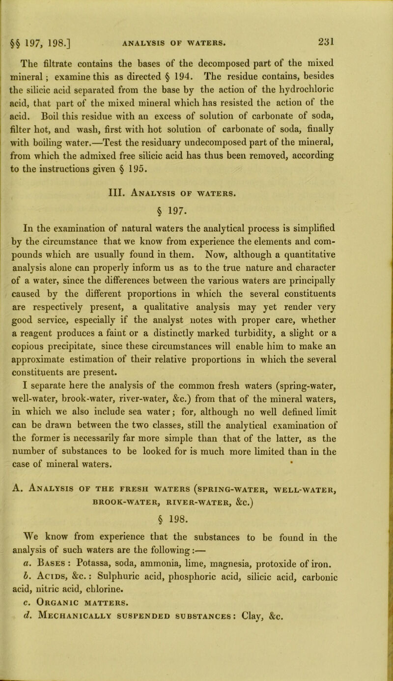 The filtrate contains the bases of the decomposed part of the mixed mineral; examine this as directed § 194. The residue contains, besides the silicic acid separated from the base by the action of the hydrochloric acid, that part of the mixed mineral which has resisted the action of the acid. Boil this residue with an excess of solution of carbonate of soda, filter hot, and wash, first with hot solution of carbonate of soda, finally with boiling water.—Test the residuary undecomposed part of the mineral, from which the admixed free silicic acid has thus been removed, according to the instructions given § 195. III. Analysis of waters. § 197. In the examination of natural waters the analytical process is simplified by the circumstance that we know from experience the elements and com- pounds which are usually found in them. Now, although a quantitative analysis alone can properly inform us as to the true nature and character of a water, since the differences between the various waters are principally caused by the different proportions in which the several constituents are respectively present, a qualitative analysis may yet render very good service, especially if the analyst notes with proper care, whether a reagent produces a faint or a distinctly marked turbidity, a slight or a copious precipitate, since these circumstances will enable him to make an approximate estimation of their relative proportions in which the several constituents are present. I separate here the analysis of the common fresh waters (spring-water, well-water, brook-water, river-water, &c.) from that of the mineral waters, in which we also include sea water; for, although no well defined limit can be drawn between the two classes, still the analytical examination of the former is necessarily far more simple than that of the latter, as the number of substances to be looked for is much more limited than in the case of mineral waters. A. Analysis of the fresh waters (spring-water, well-water, BROOK-WATER, RIVER-WATER, &C.) § 198. We know from experience that the substances to be found in the analysis of such waters are the following:— «. Bases : Potassa, soda, ammonia, lime, magnesia, protoxide of iron. b. Acids, &c. : Sulphuric acid, phosphoric acid, silicic acid, carbonic acid, nitric acid, chlorine. c. Organic matters. d. Mechanically suspended substances; Clay, &c.