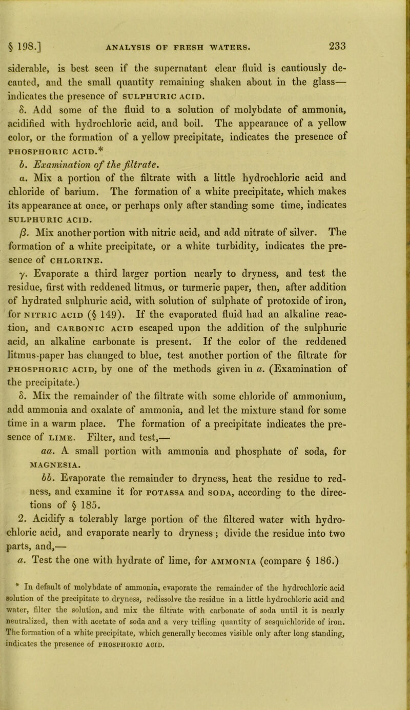 siderable, is best seen if the supernatant clear fluid is cautiously de- canted, and the small quantity remaining shaken about in the glass— indicates the presence of sulphuric acid. 3. Add some of the fluid to a solution of molybdate of ammonia, acidified with hydrochloric acid, and boil. The appearance of a yellow color, or the formation of a yellow precipitate, indicates the presence of PHOSPHORIC ACID.* b. Examination of the filtrate. a. Mix a portion of the filtrate with a little hydrochloric acid and chloride of barium. The formation of a white precipitate, which makes its appearance at once, or perhaps only after standing some time, indicates SULPHURIC ACID. /3. Mix another portion with nitric acid, and add nitrate of silver. The formation of a white precipitate, or a white turbidity, indicates the pre- sence of CHLORINE. y. Evaporate a third larger portion nearly to dryness, and test the residue, first with reddened litmus, or turmeric paper, then, after addition of hydrated sulphuric acid, with solution of sulphate of protoxide of iron, for nitric acid (§ 149). If the evaporated fluid had an alkaline reac- tion, and carbonic acid escaped upon the addition of the sulphuric acid, an alkaline carbonate is present. If the color of the reddened litmus-paper has changed to blue, test another portion of the filtrate for phosphoric acid, by one of the methods given in a. (Examination of the precipitate.) 8. Mix the remainder of the filtrate with some chloride of ammonium, add ammonia and oxalate of ammonia, and let the mixture stand for some time in a warm place. The formation of a precipitate indicates the pre- sence of lime. Filter, and test,— aa. A small portion with ammonia and phosphate of soda, for MAGNESIA. bb. Evaporate the remainder to dryness, heat the residue to red- ness, and examine it for potassa and soda, according to the direc- tions of § 185. 2. Acidify a tolerably large portion of the filtered water with hydro- chloric acid, and evaporate nearly to dryness; divide the residue into two parts, and,— a. Test the one with hydrate of lime, for ammonia (compare § 186.) * In default of molybdate of ammonia, evaporate the remainder of the hydrochloric acid solution of the precipitate to dryness, redissolve the residue in a little hydrochloric acid and water, filter the solution, and mix the filtrate with carbonate of soda until it is nearly neutralized, then with acetate of soda and a very trifling cpiantity of sesquichloride of iron. The formation of a white precipitate, which generally becomes visible only after long standing, indicates the presence of pnosrHORic acid.