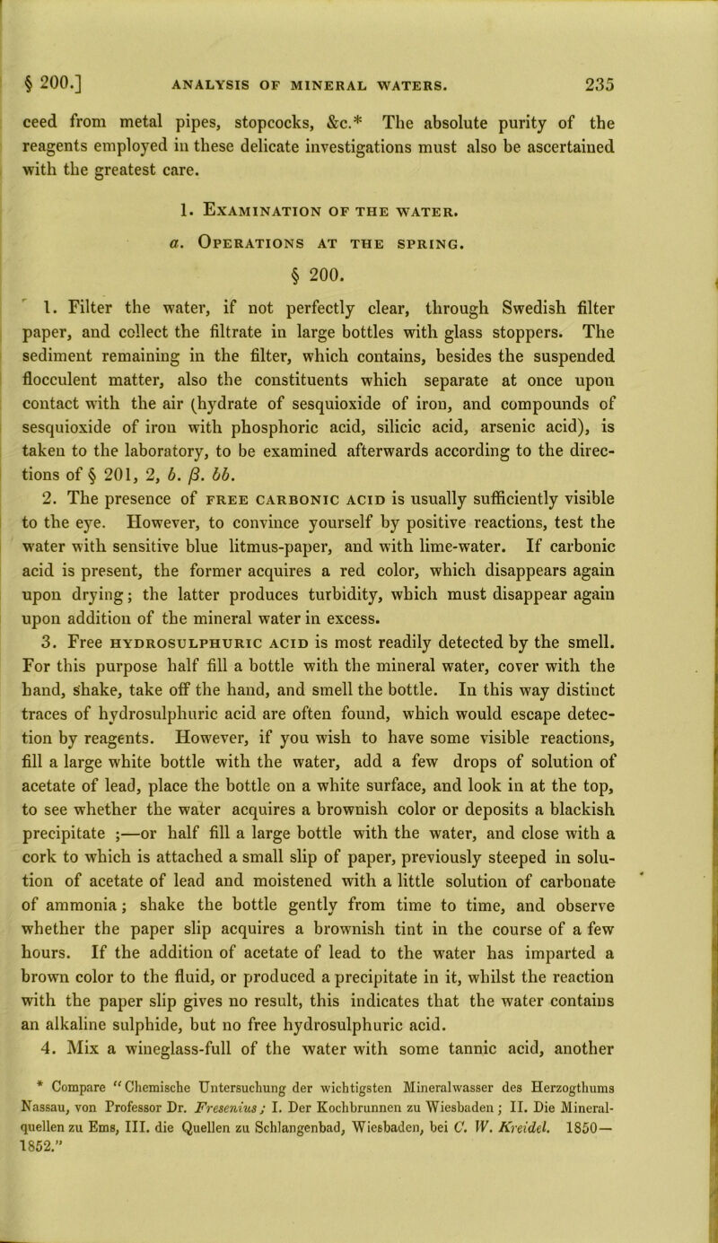ceed from metal pipes, stopcocks, &c.* The absolute purity of the reagents employed in these delicate investigations must also be ascertained with the greatest care. 1. Examination of the water. a. Operations at the spring. § 200. 1. Filter the water, if not perfectly clear, through Swedish filter paper, and collect the filtrate in large bottles with glass stoppers. The sediment remaining in the filter, which contains, besides the suspended flocculent matter, also the constituents which separate at once upon contact with the air (hydrate of sesquioxide of iron, and compounds of sesquioxide of iron with phosphoric acid, silicic acid, arsenic acid), is taken to the laboratory, to be examined afterwards according to the direc- tions of § 201, 2, b. (3. bb. 2. The presence of free carbonic acid is usually sufficiently visible to the eye. However, to convince yourself by positive reactions, test the wrater with sensitive blue litmus-paper, and with lime-water. If carbonic acid is present, the former acquires a red color, which disappears again upon drying; the latter produces turbidity, which must disappear again upon addition of the mineral water in excess. 3. Free hydrosulphuric acid is most readily detected by the smell. For this purpose half fill a bottle with the mineral water, cover with the hand, shake, take off the hand, and smell the bottle. In this way distinct traces of hydrosulphuric acid are often found, which would escape detec- tion by reagents. However, if you wish to have some visible reactions, fill a large white bottle with the water, add a few drops of solution of acetate of lead, place the bottle on a white surface, and look in at the top, to see whether the water acquires a brownish color or deposits a blackish precipitate ;—or half fill a large bottle with the water, and close with a cork to which is attached a small slip of paper, previously steeped in solu- tion of acetate of lead and moistened with a little solution of carbonate of ammonia; shake the bottle gently from time to time, and observe whether the paper slip acquires a brownish tint in the course of a few hours. If the addition of acetate of lead to the water has imparted a brown color to the fluid, or produced a precipitate in it, whilst the reaction with the paper slip gives no result, this indicates that the water contains an alkaline sulphide, but no free hydrosulphuric acid. 4. Mix a wineglass-full of the water with some tannic acid, another * Compare u Chemische Untersuchung der wichtigsten Mineralwasser des Herzogthums Nassau, von Professor Dr. Fresenius; I. Der Kochbrunnen zu Wiesbaden; II. Die Mineral- quellen zu Ems, III. die Quellen zu Schlangenbad, Wiesbaden, bei C. IV. Kreidel. 1850— 1852.”