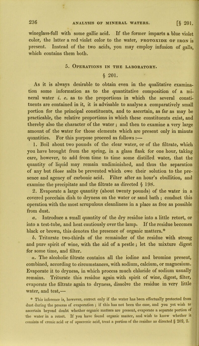wineglass-full with some gallic acid. If the former imparts a blue violet color, the latter a red violet color to the water, protoxide of iron is present. Instead of the two acids, you may employ infusion of galls, which contains them both. 5. Operations in the laboratory. § 201. As it is always desirable to obtain even in the qualitative examina- tion some information as to the quantitative composition of a mi- neral water i. e. as to the proportions in which the several consti- tuents are contained in it, it is advisable to analyse a comparatively small portion for the principal constituents, and to ascertain, as far as may be practicable, the relative proportions in which these constituents exist, and thereby also the character of the water ; and then to examine a very large amount of the water for those elements which are present only in minute quantities. For this purpose proceed as follows :— 1. Boil about two pounds of the clear water, or of the filtrate, which you have brought from the spring, in a glass flask for one hour, taking care, however, to add from time to time some distilled water, that the quantity of liquid may remain undiminished, and thus the separation of any but those salts be prevented which owe their solution to the pre- sence and agency of carbonic acid. Filter after an hour’s ebullition, and examine the precipitate and the filtrate as directed § 1 98. 2. Evaporate a large quantity (about twenty pounds) of the water in a covered porcelain dish to dryness on the water or sand bath ; conduct this operation with the most scrupulous cleanliness in a place as free as possible from dust. a. Introduce a small quantity of the dry residue into a little retort, or into a test-tube, and heat cautiously over the lamp. If the residue becomes black or brown, this denotes the presence of organic matters.* h. Triturate two-thirds of the remainder of the residue with strong and pure spirit of wine, with the aid of a pestle ; let the mixture digest for some time, and filter. a. The alcoholic filtrate contains all the iodine and bromine present, combined, according to circumstances, with sodium, calcium, or magnesium. Evaporate it to dryness, in which process much chloride of sodium usually remains. Triturate this residue again with spirit of wine, digest, filter, evaporate the filtrate again to dryness, dissolve the residue in very little water, and test,— * This inference is, however, correct only if the water has been effectually protected from dust during the process of evaporation ; if this has not been the case, and you yet wish to ascertain beyond doubt whether organic matters are present, evaporate a separate portion of the water in a retort. If you have found organic matter, and wish to know whether it consists of crcnic acid or of apocrenic acid, treat a portion of the residue as directed § 202, 2.