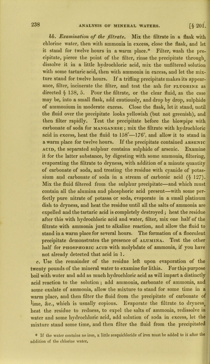 bb. Examination of the filtrate. Mix the filtrate in a flask with chlorine water, then with ammonia in excess, close the flask, and let it stand for twelve hours in a warm place.* Filter, wash the pre- cipitate, pierce the point of the filter, rinse the precipitate through^ dissolve it in a little hydrochloric acid, mix the unfiltered solution with some tartaric acid, then with ammonia in excess, and let the mix- ture stand for twelve hours. If a trifling precipitate makes its appear- ance, filter, incinerate the filter, and test the ash for fluorine as directed § 138, 5. Pour the filtrate, or the clear fluid, as the case may be, into a small flask, add cautiously, and drop by drop, sulphide of ammonium in moderate excess. Close the flask, let it stand, until the fluid over the precipitate looks yellowish (but not greenish), and then filter rapidly. Test the precipitate before the blowpipe with carbonate of soda for manganese ; mix the filtrate with hydrochloric acid in excess, heat the fluid to 158°—176°, and allow it to stand in a warm place for twelve hours. If the precipitate contained arsenic acid, the separated sulphur contains sulphide of arsenic. Examine it for the latter substance, by digesting with some ammonia, filtering, evaporating the filtrate to dryness, with addition of a minute quantity of carbonate of soda, and treating the residue with cyanide of potas- sium and carbonate of soda in a stream of carbonic acid (§ 127). Mix the fluid filtered from the sulphur precipitate—and which must contain all the alumina and phosphoric acid present—with some per- fectly pure nitrate of potassa or soda, evaporate in a small platinum dish to dryness, and heat the residue until all the salts of ammonia are expelled and the tartaric acid is completely destroyed ; heat the residue after this with hydrochloric acid and water, filter, mix one half of the filtrate with ammonia just to alkaline reaction, and allow the fluid to stand in a warm place for several hours. The formation of a flocculent precipitate demonstrates the presence of alumina. Test the other half for phosphoric acid with molybdate of ammonia, if you have not already detected that acid in 1. c. Use the remainder of the residue left upon evaporation of the twenty pounds of the mineral water to examine for lithia. For this purpose boil with water and add as much hydrochloric acid as will impart a distinctly acid reaction to the solution ; add ammonia, carbonate of ammonia, and some oxalate of ammonia, allow the mixture to stand for some time in a warm place, and then filter the fluid from the precipitate of carbonate of lime, &c., which is usually copious. Evaporate the filtrate to drynessj heat the residue to redness, to expel the salts of ammonia, redissolve in water and some hydrochloric acid, add solution of soda in excess, let the mixture stand some time, and then filter the fluid from the precipitated * If the water contains no iron, a little sesquichloride of iron must be added to it after the addition of the chlorine water.