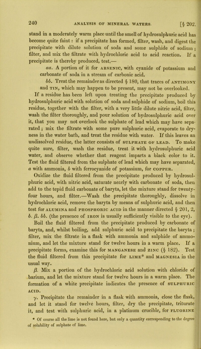 stand in a moderately warm place until the smell of hydrosulphuric acid has become quite faint: if a precipitate has formed, filter, wash, and digest the precipitate with dilute solution of soda and some sulphide of sodium ; filter, and mix the filtrate with hydrochloric acid to acid reaction. If a precipitate is thereby produced, test,— aa. A portion of it for arsenic, with cyanide of potassium and carbonate of soda in a stream of carbonic acid. bb. Treat the remainderas directed § 180, that traces of antimony and tin, which may happen to be present, may not be overlooked. If a residue has been left upon treating the precipitate produced by hydrosulphuric acid with solution of soda and sulphide of sodium, boil this residue, together with the filter, with a very little dilute nitric acid, filter, wash the filter thoroughly, and pour solution of hydrosulphuric acid over it, that you may not overlook the sulphate of lead which may have sepa- rated ; mix the filtrate with some pure sulphuric acid, evaporate to dry- ness in the water bath, and treat the residue with wrater. If this leaves an undissolved residue, the latter consists of sulphate of lead. To make quite sure, filter, wash the residue, treat it with hydrosulphuric acid water, and observe whether that reagent imparts a black color to it. Test the fluid filtered from the sulphate of lead which may have separated, a with ammonia, b with ferrocyanide of potassium, for copper. Oxidize the fluid filtered from the precipitate produced by hydrosul- phuric acid, with nitric acid, saturate nearly with carbonate of soda, then add to the tepid fluid carbonate of baryta, let the mixture stand for twenty- four hours, and filter.—Wash the precipitate thoroughly, dissolve in hydrochloric acid, remove the baryta by means of sulphuric acid, and then test for alumina and phosphoric acid in the manner directed § 201, 2, b. /3. bb. (the presence of iron is usually sufficiently visible to the eye). Boil the fluid filtered from the precipitate produced by carbonate of baryta, and, whilst boiling, add sulphuric acid to precipitate the baryta; filter, mix the filtrate in a flask with ammonia and sulphide of ammo- nium, and let the mixture stand for twelve hours in a warm place. If a precipitate forms, examine this for manganese and zinc (§ 182). Test the fluid filtered from this precipitate for lime* and magnesia in the usual way. /?. Mix a portion of the hydrochloric acid solution with chloride of barium, and let the mixture stand for twelve hours in a warm place. The formation of a white precipitate indicates the presence of sulphuric ACID. y. Precipitate the remainder in a flask with ammonia, close the flask, and let it stand for twelve hours, filter, dry the precipitate, triturate it, and test with sulphuric acid, in a platinum crucible, for fluorine * Of course all the lime is not found here, but only a quantity corresponding to the degree of solubility of sulphate of lime.