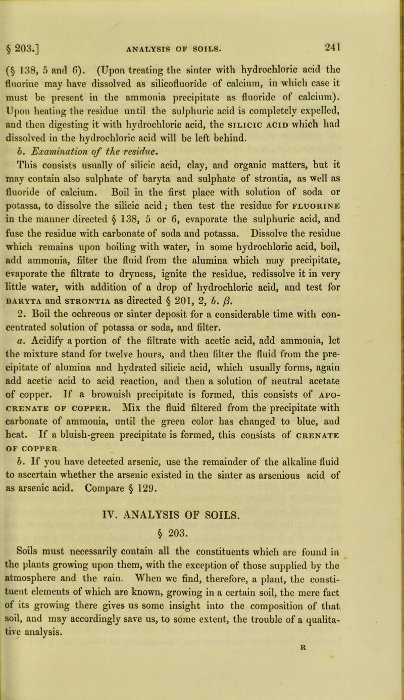 (§ 138, 5 and 6). (Upon treating the sinter with hydrochloric acid the fluorine may have dissolved as silicofluoride of calcium, in which case it must be present in the ammonia precipitate as fluoride of calcium). Upon heating the residue until the sulphuric acid is completely expelled, and then digesting it with hydrochloric acid, the silicic acid which had dissolved in the hydrochloric acid will be left behind. b. Examination of the residue. This consists usually of silicic acid, clay, and organic matters, but it may contain also sulphate of baryta and sulphate of strontia, as well as fluoride of calcium. Boil in the first place with solution of soda or potassa, to dissolve the silicic acid; then test the residue for fluorine in the manner directed § 138, 5 or 6, evaporate the sulphuric acid, and fuse the residue with carbonate of soda and potassa. Dissolve the residue which remains upon boiling with water, in some hydrochloric acid, boil, add ammonia, filter the fluid from the alumina which may precipitate, evaporate the filtrate to dryness, ignite the residue, redissolve it in very little water, with addition of a drop of hydrochloric acid, and test for baryta and strontia as directed § 201, 2, b. /3. 2. Boil the ochreous or sinter deposit for a considerable time with con- centrated solution of potassa or soda, and filter. a. Acidify a portion of the filtrate with acetic acid, add ammonia, let the mixture stand for twelve hours, and then filter the fluid from the pre- cipitate of alumina and hydrated silicic acid, which usually forms, again add acetic acid to acid reaction, and then a solution of neutral acetate of copper. If a brownish precipitate is formed, this consists of apo- crenate of copper. Mix the fluid filtered from the precipitate with carbonate of ammonia, until the green color has changed to blue, and heat. If a bluish-green precipitate is formed, this consists of crenate OF COPPER. b. If you have detected arsenic, use the remainder of the alkaline fluid to ascertain whether the arsenic existed in the sinter as arsenious acid of as arsenic acid. Compare § 129. IV. ANALYSIS OF SOILS. § 203. Soils must necessarily contain all the constituents which are found in the plants growing upon them, with the exception of those supplied by the atmosphere and the rain. When we find, therefore, a plant, the consti- tuent elements of which are known, growing in a certain soil, the mere fact of its growing there gives us some insight into the composition of that soil, and may accordingly save us, to some extent, the trouble of a qualita- tive analysis. R