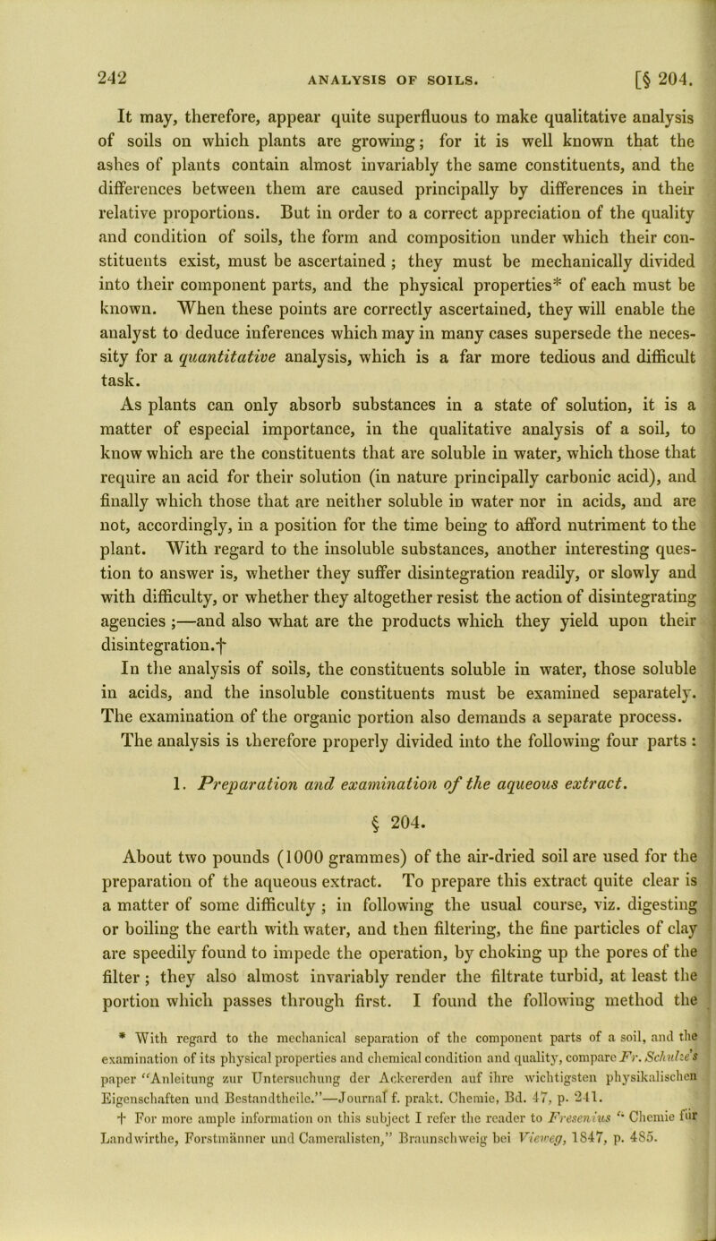It may, therefore, appear quite superfluous to make qualitative analysis of soils on which plants are growing; for it is well known that the ashes of plants contain almost invariably the same constituents, and the differences between them are caused principally by differences in their relative proportions. But in order to a correct appreciation of the quality and condition of soils, the form and composition under which their con- stituents exist, must be ascertained ; they must be mechanically divided into their component parts, and the physical properties* of each must be known. When these points are correctly ascertained, they will enable the analyst to deduce inferences which may in many cases supersede the neces- sity for a quantitative analysis, which is a far more tedious and difficult task. As plants can only absorb substances in a state of solution, it is a matter of especial importance, in the qualitative analysis of a soil, to know which are the constituents that are soluble in water, which those that require an acid for their solution (in nature principally carbonic acid), and finally which those that are neither soluble in water nor in acids, and are not, accordingly, in a position for the time being to afford nutriment to the plant. With regard to the insoluble substances, another interesting ques- tion to answer is, whether they suffer disintegration readily, or slowly and with difficulty, or whether they altogether resist the action of disintegrating agencies ;—and also what are the products which they yield upon their disintegration.f In the analysis of soils, the constituents soluble in water, those soluble in acids, and the insoluble constituents must be examined separately. The examination of the organic portion also demands a separate process. The analysis is therefore properly divided into the following four parts : 1. Preparation and examination of the aqueous extract. % 204. About two pounds (1000 grammes) of the air-dried soil are used for the preparation of the aqueous extract. To prepare this extract quite clear is a matter of some difficulty ; in following the usual course, viz. digesting or boiling the earth with water, and then filtering, the fine particles of clay are speedily found to impede the operation, by choking up the pores of the filter; they also almost invariably render the filtrate turbid, at least the portion which passes through first. I found the following method the * With regard to the mechanical separation of the component parts of a soil, and the examination of its physical properties and chemical condition and quality, compareFr.Schulzes paper “Anleitung zur Untersuchnng der Ackererden auf ihre wichtigsten physikalischen Eigenschaften und Bcstandtheilc.”—Journal f. prakt. Chemie, Bd. 47, p. 241. + For more ample information on this subject I refer the reader to Fresenius Chemie for Landwirthe, Forstmanner und Cameralisten,” Braunschweig bei Vieweg, 1S47, p. 4S5.