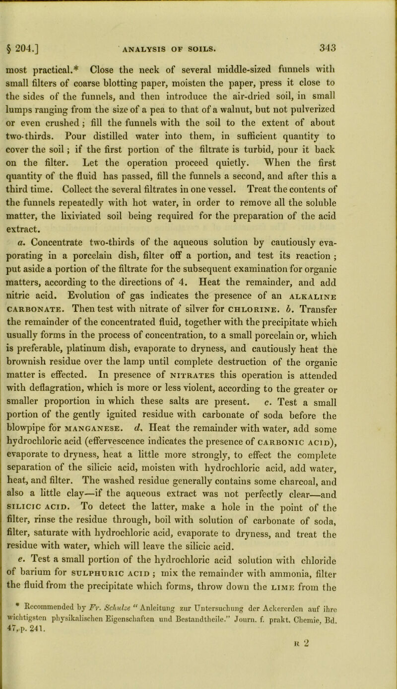 most practical.* Close the neck of several middle-sized funnels with small filters of coarse blotting paper, moisten the paper, press it close to the sides of the funnels, and then introduce the air-dried soil, in small lumps ranging from the size of a pea to that of a walnut, but not pulverized or even crushed; fill the funnels with the soil to the extent of about two-thirds. Pour distilled water into them, in sufficient quantity to cover the soil; if the first portion of the filtrate is turbid, pour it back on the filter. Let the operation proceed quietly. When the first quantity of the fluid has passed, fill the funnels a second, and after this a third time. Collect the several filtrates in one vessel. Treat the contents of the funnels repeatedly with hot water, in order to remove all the soluble matter, the lixiviated soil being required for the preparation of the acid extract. a. Concentrate two-thirds of the aqueous solution by cautiously eva- porating in a porcelain dish, filter off a portion, and test its reaction ; put aside a portion of the filtrate for the subsequent examination for organic matters, according to the directions of 4. Heat the remainder, and add nitric acid. Evolution of gas indicates the presence of an alkaline carbonate. Then test with nitrate of silver for chlorine, b. Transfer the remainder of the concentrated fluid, together with the precipitate which usually forms in the process of concentration, to a small porcelain or, which is preferable, platinum dish, evaporate to dryness, and cautiously heat the brownish residue over the lamp until complete destruction of the organic matter is effected. In presence of nitrates this operation is attended with deflagration, which is more or less violent, according to the greater or smaller proportion in which these salts are present. c. Test a small portion of the gently ignited residue with carbonate of soda before the blowpipe for manganese, cl, Heat the remainder with water, add some hydrochloric acid (effervescence indicates the presence of carbonic acid), evaporate to dryness, heat a little more strongly, to effect the complete separation of the silicic acid, moisten with hydrochloric acid, add water, heat, and filter. The washed residue generally contains some charcoal, and also a little clay—if the aqueous extract was not perfectly clear—and silicic acid. To detect the latter, make a hole in the point of the filter, rinse the residue through, boil with solution of carbonate of soda, filter, saturate with hydrochloric acid, evaporate to dryness, and treat the residue with water, which will leave the silicic acid. e. Test a small portion of the hydrochloric acid solution with chloride oi barium for sulphuric acid ; mix the remainder with ammonia, filter the fluid from the precipitate which forms, throw down the lime from the * Recommended by Fr. Schulze “ Anleitung zur Untersuchung der Ackererden auf ihre ij wichtigstcn physikalischen Eigenscliaften und Bestandtheile.” Journ. f. prakt. Chemie, Bd.