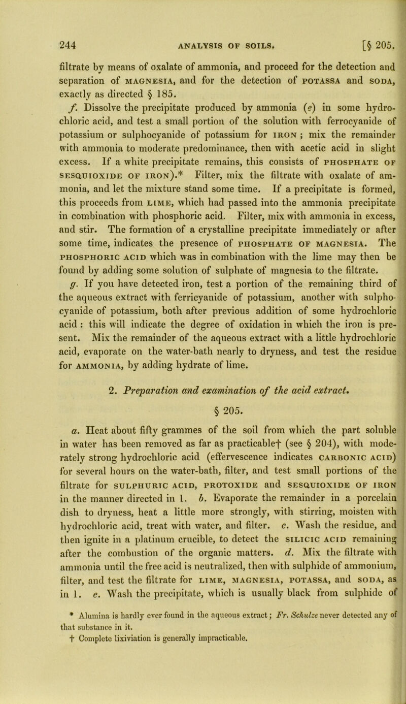 filtrate by means of oxalate of ammonia, and proceed for the detection and separation of magnesia, and for the detection of potassa and soda, exactly as directed § 185. f. Dissolve the precipitate produced by ammonia (e) in some hydro- chloric acid, and test a small portion of the solution with ferrocyanide of potassium or sulphocyanide of potassium for iron ; mix the remainder with ammonia to moderate predominance, then with acetic acid in slight excess. If a white precipitate remains, this consists of phosphate of sesquioxide of iron).* Filter, mix the filtrate with oxalate of am- monia, and let the mixture stand some time. If a precipitate is formed, this proceeds from lime, which had passed into the ammonia precipitate in combination with phosphoric acid. Filter, mix with ammonia in excess, and stir. The formation of a crystalline precipitate immediately or after some time, indicates the presence of phosphate of magnesia. The phosphoric acid which was in combination with the lime may then be found by adding some solution of sulphate of magnesia to the filtrate. ff. If you have detected iron, test a portion of the remaining third of the aqueous extract with ferricyanide of potassium, another with sulpho- cyanide of potassium, both after previous addition of some hydrochloric acid : this will indicate the degree of oxidation in which the iron is pre- sent. Mix the remainder of the aqueous extract with a little hydrochloric acid, evaporate on the water-bath nearly to dryness, and test the residue for ammonia, by adding hydrate of lime. 2. Preparation and examination of the acid extract. § 205. a. Heat about fifty grammes of the soil from which the part soluble in water has been removed as far as practicable-]- (see § 204), with mode- rately strong hydrochloric acid (effervescence indicates carbonic acid) for several hours on the water-bath, filter, and test small portions of the filtrate for sulphuric acid, protoxide and sesquioxide of iron in the manner directed in l. h. Evaporate the remainder in a porcelain dish to dryness, heat a little more strongly, with stirring, moisten with hydrochloric acid, treat with water, and filter, c. Wash the residue, and then ignite in a platinum crucible, to detect the silicic acid remaining after the combustion of the organic matters, d. Mix the filtrate with ammonia until the free acid is neutralized, then with sulphide of ammonium, filter, and test the filtrate for lime, magnesia, potassa, and soda, as ini. e. Wash the precipitate, which is usually black from sulphide of * Alumina is hardly ever found in the aqueous extract; Fr. Schulze never detected any of that substance in it. t Complete lixiviation is generally impracticable.