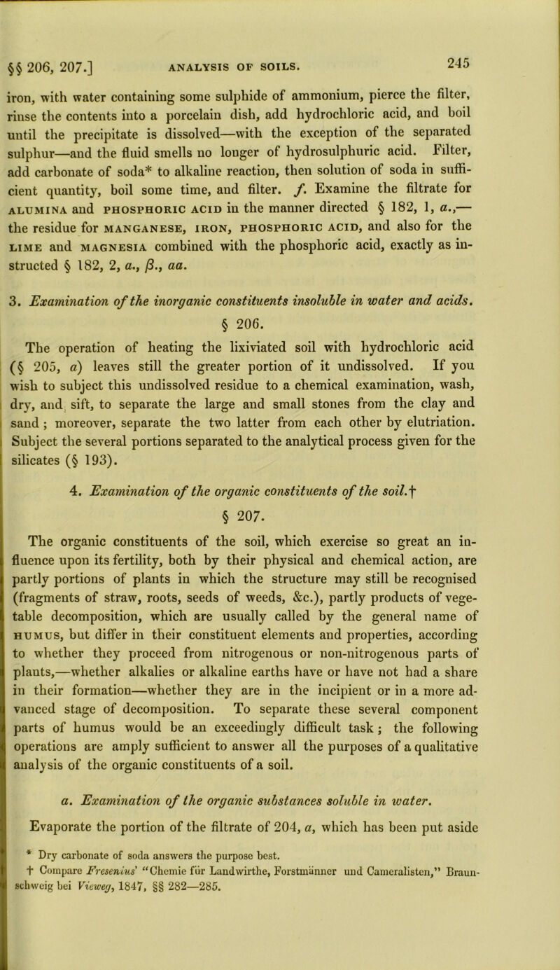 iron, with water containing some sulphide of ammonium, pierce the filter, rinse the contents into a porcelain dish, add hydrochloric acid, and boil until the precipitate is dissolved—with the exception of the separated sulphur—and the fluid smells no longer of hydrosulphuric acid. Filter, add carbonate of soda* to alkaline reaction, then solution of soda in suffi- cient quantity, boil some time, and filter. /. Examine the filtrate for alumina and phosphoric acid in the manner directed § 182, 1, a.,— the residue for manganese, iron, phosphoric acid, and also for the lime and magnesia combined with the phosphoric acid, exactly as in- structed § 182, 2, a., (3., aa. 3. Examination of the inorganic constituents insoluble in water and acids. § 206. The operation of heating the lixiviated soil with hydrochloric acid (§ 205, a) leaves still the greater portion of it undissolved. If you wish to subject this undissolved residue to a chemical examination, wash, dry, and sift, to separate the large and small stones from the clay and sand; moreover, separate the two latter from each other by elutriation. Subject the several portions separated to the analytical process given for the silicates (§ 193). 4. Examination of the organic constituents of the soil.f § 207. The organic constituents of the soil, which exercise so great an in- fluence upon its fertility, both by their physical and chemical action, are partly portions of plants in which the structure may still be recognised (fragments of straw, roots, seeds of weeds, &c.), partly products of vege- table decomposition, which are usually called by the general name of humus, but differ in their constituent elements and properties, according to whether they proceed from nitrogenous or non-nitrogenous parts of plants,—whether alkalies or alkaline earths have or have not had a share in their formation—whether they are in the incipient or in a more ad- vanced stage of decomposition. To separate these several component parts of humus would be an exceedingly difficult task ; the following operations are amply sufficient to answer all the purposes of a qualitative analysis of the organic constituents of a soil. a. Examination of the organic substances soluble in icater. Evaporate the portion of the filtrate of 204, a, which has been put aside * Dry carbonate of soda answers the purpose best. t Compare Fresenius “Chemie fur Landwirthe, Forstmanner und Cameralisten,” Braun- schweig bei Viewey, 1847, §§ 282—285.