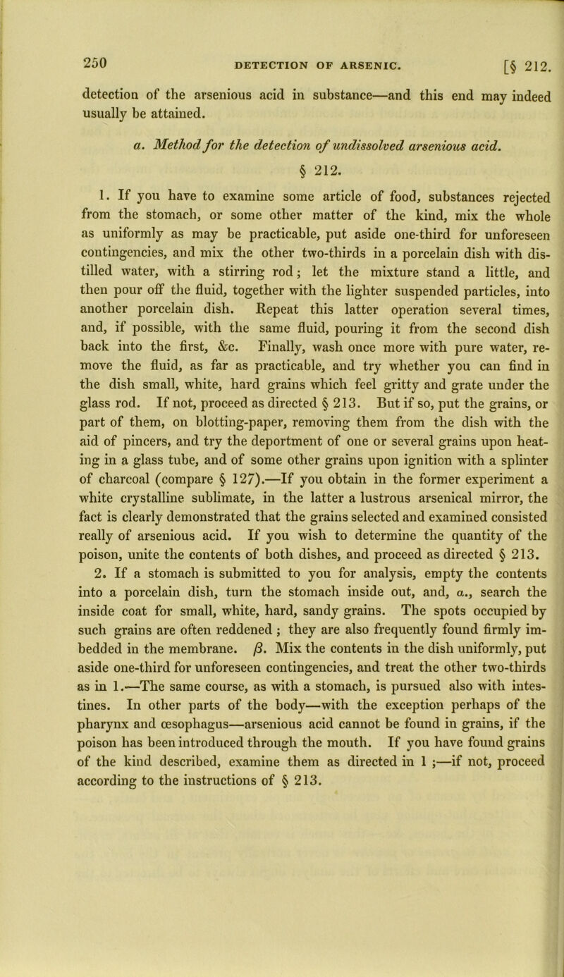 detection of the arsenious acid in substance—and this end may indeed usually be attained. a. Method for the detection of undissolved arsenious acid. § 212. 1. If you have to examine some article of food, substances rejected from the stomach, or some other matter of the kind, mix the whole as uniformly as may be practicable, put aside one-third for unforeseen contingencies, and mix the other two-thirds in a porcelain dish with dis- tilled water, with a stirring rod; let the mixture stand a little, and then pour off the fluid, together with the lighter suspended particles, into another porcelain dish. Repeat this latter operation several times, and, if possible, with the same fluid, pouring it from the second dish back into the first, &c. Finally, wash once more with pure water, re- move the fluid, as far as practicable, and try whether you can find in the dish small, white, hard grains which feel gritty and grate under the glass rod. If not, proceed as directed § 213. But if so, put the grains, or part of them, on blotting-paper, removing them from the dish with the aid of pincers, and try the deportment of one or several grains upon heat- ing in a glass tube, and of some other grains upon ignition with a splinter of charcoal (compare § 127).—If you obtain in the former experiment a white crystalline sublimate, in the latter a lustrous arsenical mirror, the fact is clearly demonstrated that the grains selected and examined consisted really of arsenious acid. If you wish to determine the quantity of the poison, unite the contents of both dishes, and proceed as directed § 213. 2. If a stomach is submitted to you for analysis, empty the contents into a porcelain dish, turn the stomach inside out, and, a., search the inside coat for small, white, hard, sandy grains. The spots occupied by such grains are often reddened ; they are also frequently found firmly im- bedded in the membrane. /3. Mix the contents in the dish uniformly, put aside one-third for unforeseen contingencies, and treat the other two-thirds as in 1.—The same course, as with a stomach, is pursued also with intes- tines. In other parts of the body—with the exception perhaps of the pharynx and oesophagus—arsenious acid cannot be found in grains, if the poison has been introduced through the mouth. If you have found grains of the kind described, examine them as directed in 1 ;—if not, proceed according to the instructions of § 213.