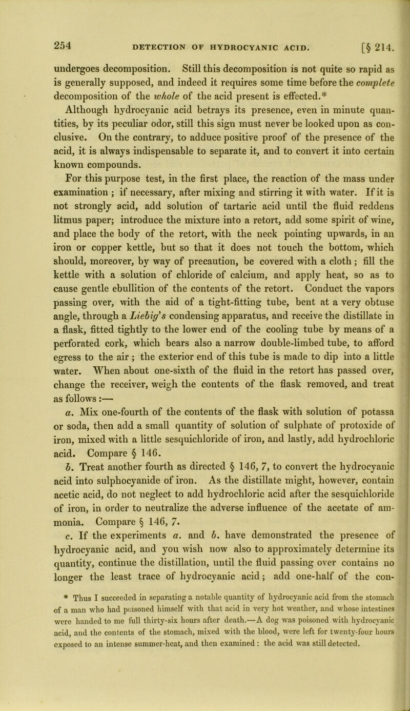 undergoes decomposition. Still this decomposition is not quite so rapid as is generally supposed, and indeed it requires some time before the complete decomposition of the whole of the acid present is effected.* Although hydrocyanic acid betrays its presence, even in minute quan- tities, by its peculiar odor, still this sign must never be looked upon as con- clusive. On the contrary, to adduce positive proof of the presence of the acid, it is always indispensable to separate it, and to convert it into certain known compounds. For this purpose test, in the first place, the reaction of the mass under examination ; if necessary, after mixing and stirring it with water. If it is not strongly acid, add solution of tartaric acid until the fluid reddens litmus paper; introduce the mixture into a retort, add some spirit of wine, and place the body of the retort, with the neck pointing upwards, in an iron or copper kettle, but so that it does not touch the bottom, which should, moreover, by way of precaution, be covered with a cloth; fill the kettle with a solution of chloride of calcium, and apply heat, so as to cause gentle ebullition of the contents of the retort. Conduct the vapors passing over, with the aid of a tight-fitting tube, bent at a very obtuse angle, through a Liebig's condensing apparatus, and receive the distillate in a flask, fitted tightly to the lower end of the cooling tube by means of a perforated cork, which bears also a narrow double-limbed tube, to afford egress to the air ; the exterior end of this tube is made to dip into a little water. When about one-sixth of the fluid in the retort has passed over, change the receiver, weigh the contents of the flask removed, and treat as follows:— a. Mix one-fourth of the contents of the flask with solution of potassa or soda, then add a small quantity of solution of sulphate of protoxide of iron, mixed with a little sesquichloride of iron, and lastly, add hydrochloric acid. Compare § 146. b. Treat another fourth as directed § 146, 7, to convert the hydrocyanic acid into sulphocyanide of iron. As the distillate might, however, contain acetic acid, do not neglect to add hydrochloric acid after the sesquichloride of iron, in order to neutralize the adverse influence of the acetate of am- monia. Compare § 146, 7. c. If the experiments a. and b. have demonstrated the presence of hydrocyanic acid, and you wish now also to approximately determine its quantity, continue the distillation, until the fluid passing over contains no longer the least trace of hydrocyanic acid; add one-half of the con- * Thus I succeeded in separating a notable quantity of hydrocyanic acid from the stomach of a man who had poisoned himself with that acid in very hot weather, and whose intestines were handed to me full thirty-six hours after death.—A dog was poisoned with hydrocyanic acid, and the contents of the stomach, mixed with the blood, were left for twenty-four hours exposed to an intense summer-heat, and then examined : the acid was still detected.