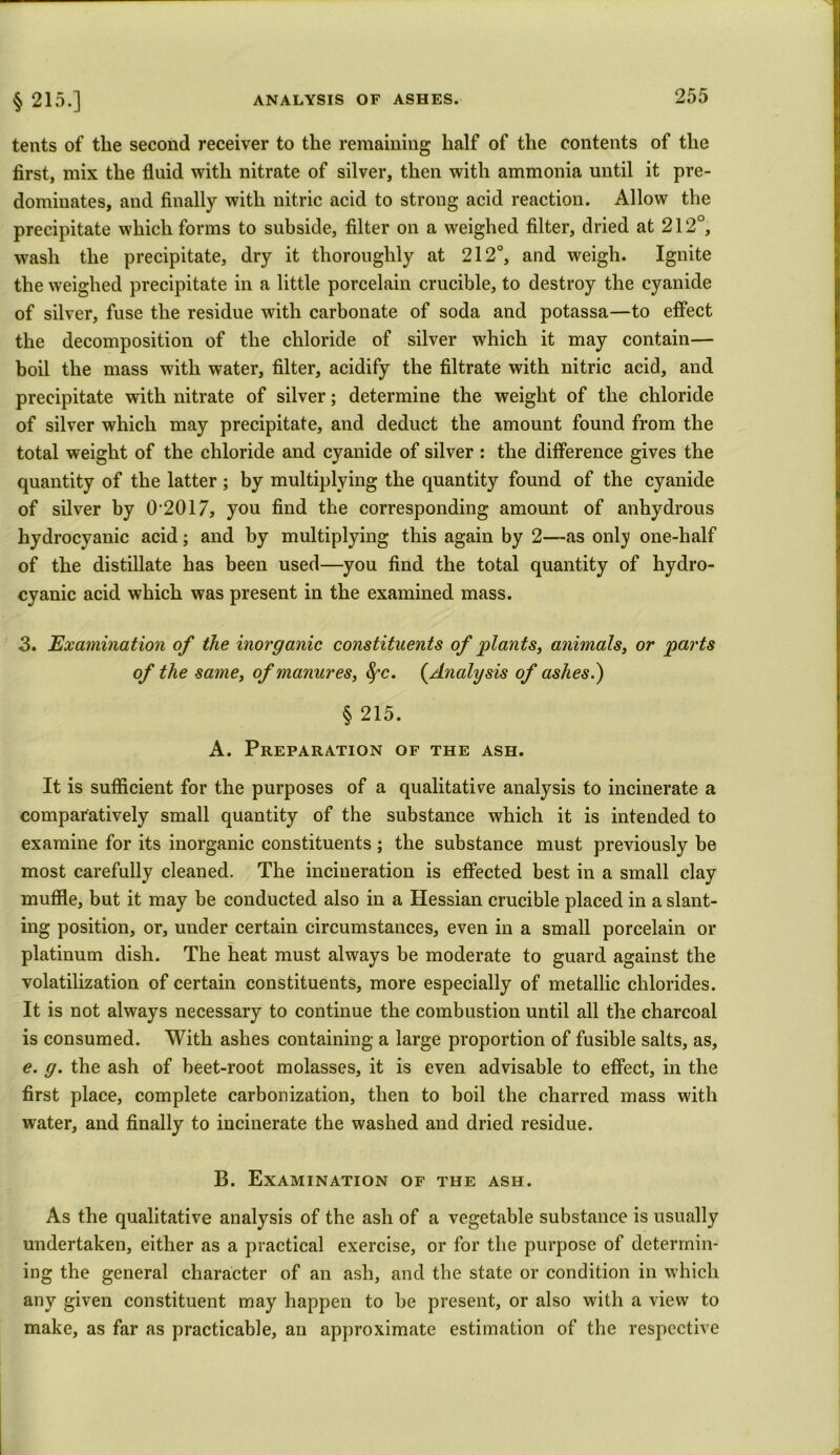 tents of the second receiver to the remaining half of the contents of the first, mix the fluid with nitrate of silver, then with ammonia until it pre- dominates, and finally with nitric acid to strong acid reaction. Allow the precipitate which forms to subside, filter on a weighed filter, dried at 212°, wash the precipitate, dry it thoroughly at 212°, and weigh. Ignite the weighed precipitate in a little porcelain crucible, to destroy the cyanide of silver, fuse the residue with carbonate of soda and potassa—to effect the decomposition of the chloride of silver which it may contain— boil the mass with water, filter, acidify the filtrate with nitric acid, and precipitate with nitrate of silver; determine the weight of the chloride of silver which may precipitate, and deduct the amount found from the total weight of the chloride and cyanide of silver : the difference gives the quantity of the latter; by multiplying the quantity found of the cyanide of silver by 02017, you find the corresponding amount of anhydrous hydrocyanic acid; and by multiplying this again by 2—as only one-half of the distillate has been used—you find the total quantity of hydro- cyanic acid which was present in the examined mass. 3. Examination of the inorganic constituents of plants, animals, or parts of the same, of manures, fyc. (.Analysis of ashes.) § 215. A. Preparation of the ash. It is sufficient for the purposes of a qualitative analysis to incinerate a comparatively small quantity of the substance which it is intended to examine for its inorganic constituents ; the substance must previously be most carefully cleaned. The incineration is effected best in a small clay muffle, but it may he conducted also in a Hessian crucible placed in a slant- ing position, or, under certain circumstances, even in a small porcelain or platinum dish. The heat must always be moderate to guard against the volatilization of certain constituents, more especially of metallic chlorides. It is not always necessary to continue the combustion until all the charcoal is consumed. With ashes containing a large proportion of fusible salts, as, e. g. the ash of beet-root molasses, it is even advisable to effect, in the first place, complete carbonization, then to boil the charred mass with water, and finally to incinerate the washed and dried residue. B. Examination of the ash. As the qualitative analysis of the ash of a vegetable substance is usually undertaken, either as a practical exercise, or for the purpose of determin- ing the general character of an ash, and the state or condition in which any given constituent may happen to he present, or also with a view to make, as far as practicable, an approximate estimation of the respective