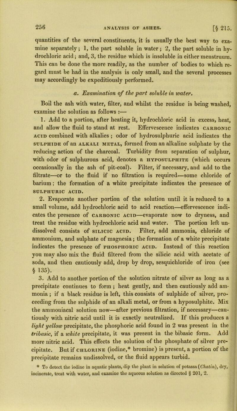 o. quantities of the several constituents, it is usually the best way to exa- mine separately; 1, the part soluble in water; 2, the part soluble in hy- drochloric acid; and, 3, the residue which is insoluble in either menstruum. This can be done the more readily, as the number of bodies to which re- gard must be had in the analysis is only small, and the several processes may accordingly be expeditiously performed. a. Examination of the 'part soluble in water. Boil the ash with water, filter, and whilst the residue is being washed, examine the solution as follows :— 1. Add to a portion, after heating it, hydrochloric acid in excess, heat, and allow the fluid to stand at rest. Effervescence indicates carbonic acid combined with alkalies ; odor of hydrosulphuric acid indicates the sulphide of an alkali metal, formed from an alkaline sulphate by the reducing action of the charcoal. Turbidity from separation of sulphur, with odor of sulphurous acid, denotes a hyposulphite (which occurs occasionally in the ash of pit-coal). Filter, if necessary, and add to the filtrate—or to the fluid if no filtration is required—some chloride of barium; the formation of a white precipitate indicates the presence of sulphuric acid. 2. Evaporate another portion of the solution until it is reduced to a small volume, add hydrochloric acid to acid reaction—effervescence indi- cates the presence of carbonic acid—evaporate now to dryness, and treat the residue with hydrochloric acid and water. The portion left un- dissolved consists of silicic acid. Filter, add ammonia, chloride of ammonium, and sulphate of magnesia; the formation of a white precipitate indicates the presence of phosphoric acid. Instead of this reaction you may also mix the fluid filtered from the silicic acid with acetate of soda, and then cautiously add, drop by drop, sesquichloride of iron (see § 135). 3. Add to another portion of the solution nitrate of silver as long as a precipitate continues to form ; heat gently, and then cautiously add am- monia ; if a black residue is left, this consists of sulphide of silver, pro- ceeding from the sulphide of an alkali metal, or from a hyposulphite. Mix the ammoniacal solution now—after previous filtration, if necessary—cau- tiously with nitric acid until it is exactly neutralized. If this produces a light yellow precipitate, the phosphoric acid found in 2 was present in the tribasic, if a white precipitate, it was present in the bibasic form. Add more nitric acid. This effects the solution of the phosphate of silver pre- cipitate. But if chlorine (iodine,* bromine) is present, a portion of the precipitate remains undissolved, or the fluid appears turbid. * To detect the iodine in aquatic plants, dip the plant in solution of potassa (C'Aaim), dry, incinerate, treat with water, and examine the aqueous solution as directed § 201, 2.