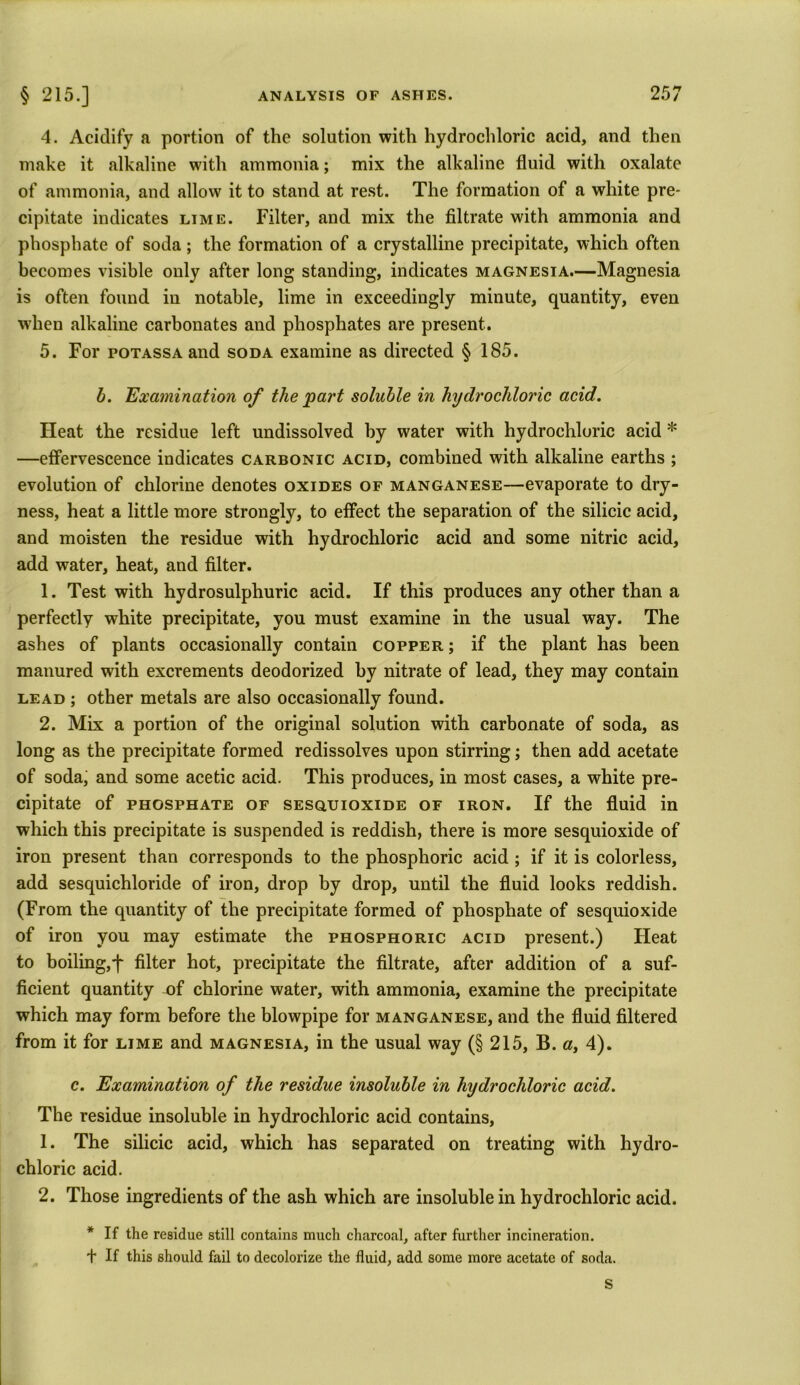 4. Acidify a portion of the solution with hydrochloric acid, and then make it alkaline with ammonia; mix the alkaline fluid with oxalate of ammonia, and allow it to stand at rest. The formation of a white pre- cipitate indicates lime. Filter, and mix the filtrate with ammonia and phosphate of soda; the formation of a crystalline precipitate, which often becomes visible only after long standing, indicates magnesia.—Magnesia is often found in notable, lime in exceedingly minute, quantity, even when alkaline carbonates and phosphates are present. 5. For potassa and soda examine as directed § 185. b. Examination of the 'part soluble in hydrochloric acid. Heat the residue left undissolved by water with hydrochloric acid * —effervescence indicates carbonic acid, combined with alkaline earths ; evolution of chlorine denotes oxides of manganese—evaporate to dry- ness, heat a little more strongly, to effect the separation of the silicic acid, and moisten the residue with hydrochloric acid and some nitric acid, add water, heat, and filter. 1. Test with hydrosulphuric acid. If this produces any other than a perfectly white precipitate, you must examine in the usual way. The ashes of plants occasionally contain copper ; if the plant has been manured with excrements deodorized by nitrate of lead, they may contain lead ; other metals are also occasionally found. 2. Mix a portion of the original solution with carbonate of soda, as long as the precipitate formed redissolves upon stirring; then add acetate of soda, and some acetic acid. This produces, in most cases, a white pre- cipitate of phosphate of sesquioxide of iron. If the fluid in which this precipitate is suspended is reddish, there is more sesquioxide of iron present than corresponds to the phosphoric acid ; if it is colorless, add sesquichloride of iron, drop by drop, until the fluid looks reddish. (From the quantity of the precipitate formed of phosphate of sesquioxide of iron you may estimate the phosphoric acid present.) Heat to boiling,f filter hot, precipitate the filtrate, after addition of a suf- ficient quantity of chlorine water, with ammonia, examine the precipitate which may form before the blowpipe for manganese, and the fluid filtered from it for lime and magnesia, in the usual way (§ 215, B. a, 4). c. Examination of the residue insoluble in hydrochloric acid. The residue insoluble in hydrochloric acid contains, 1. The silicic acid, which has separated on treating with hydro- chloric acid. 2. Those ingredients of the ash which are insoluble in hydrochloric acid. * If the residue still contains much charcoal, after further incineration. + If this should fail to decolorize the fluid, add some more acetate of soda. S