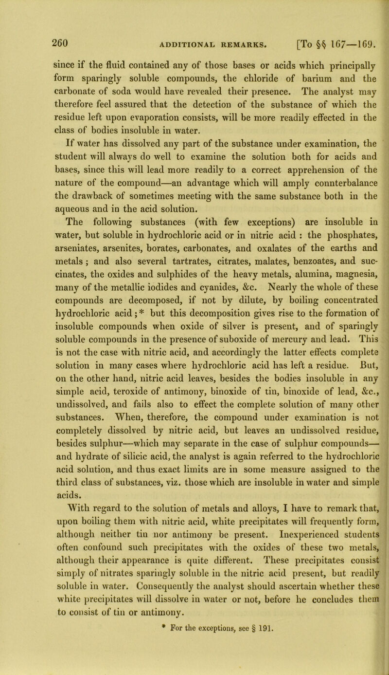 since if the fluid contained any of those bases or acids which principally form sparingly soluble compounds, the chloride of barium and the carbonate of soda would have revealed their presence. The analyst may therefore feel assured that the detection of the substance of which the residue left upon evaporation consists, will be more readily effected in the class of bodies insoluble in water. If water has dissolved any part of the substance under examination, the student will always do well to examine the solution both for acids and bases, since this will lead more readily to a correct apprehension of the nature of the compound—an advantage which will amply connterbalance the drawback of sometimes meeting with the same substance both in the aqueous and in the acid solution. The following substances (with few exceptions) are insoluble in water, but soluble in hydrochloric acid or in nitric acid : the phosphates, arseniates, arsenites, borates, carbonates, and oxalates of the earths and metals ; and also several tartrates, citrates, malates, benzoates, and suc- cinates, the oxides and sulphides of the heavy metals, alumina, magnesia, many of the metallic iodides and cyanides, &c. Nearly the whole of these compounds are decomposed, if not by dilute, by boiling concentrated hydrochloric acid ; * but this decomposition gives rise to the formation of insoluble compounds when oxide of silver is present, and of sparingly soluble compounds in the presence of suboxide of mercury and lead. This is not the case with nitric acid, and accordingly the latter effects complete solution in many cases where hydrochloric acid has left a residue. But, on the other hand, nitric acid leaves, besides the bodies insoluble in any simple acid, teroxide of antimony, binoxide of tin, binoxide of lead, &c., undissolved, and fails also to effect the complete solution of many other substances. When, therefore, the compound under examination is not completely dissolved by nitric acid, but leaves an undissolved residue, besides sulphur—which may separate in the case of sulphur compounds— and hydrate of silicic acid, the analyst is again referred to the hydrochloric acid solution, and thus exact limits are in some measure assigned to the third class of substances, viz. those which are insoluble in water and simple acids. With regard to the solution of metals and alloys, I have to remark that, upon boiling them with nitric acid, white precipitates will frequently form, although neither tin nor antimony be present. Inexperienced students often confound such precipitates with the oxides of these two metals, although their appearance is quite different. These precipitates consist simply of nitrates sparingly soluble in the nitric acid present, but readily soluble in water. Consequently the analyst should ascertain whether these white precipitates will dissolve in water or not, before he concludes them to consist of tin or antimony. * For the exceptions, see § 191.