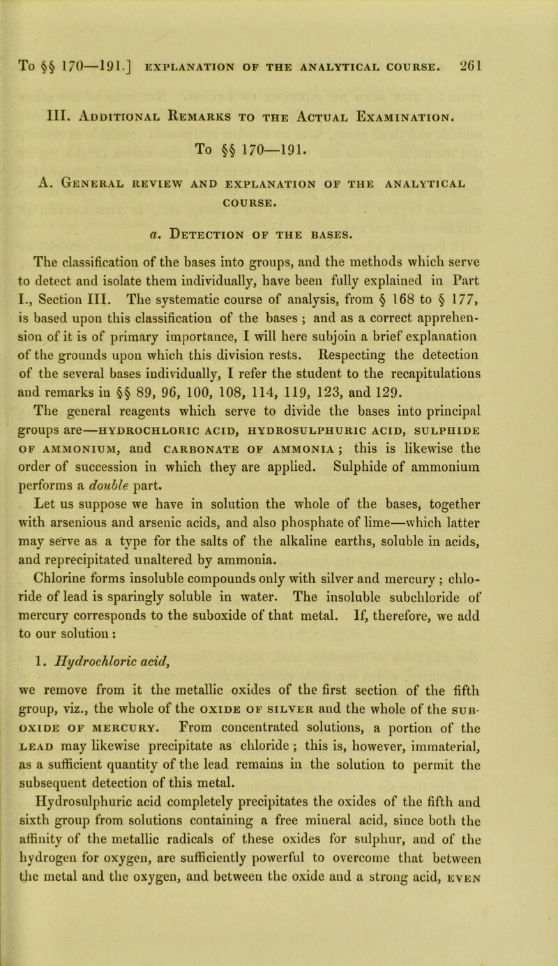 III. Additional Remarks to the Actual Examination. To §§ 170—191. A. General review and explanation of the analytical course. a. Detection of the bases. The classification of the bases into groups, and the methods which serve to detect and isolate them individually, have been fully explained in Part I., Section III. The systematic course of analysis, from § 168 to § 177, is based upon this classification of the bases ; and as a correct apprehen- sion of it is of primary importance, I will here subjoin a brief explanation of the grounds upon which this division rests. Respecting the detection of the several bases individually, I refer the student to the recapitulations and remarks in §§ 89, 96, 100, 108, 114, 119, 123, and 129. The general reagents which serve to divide the bases into principal groups are—hydrochloric acid, hydrosulphuric acid, sulphide of ammonium, and carbonate of ammonia ; this is likewise the order of succession in which they are applied. Sulphide of ammonium performs a double part. Let us suppose we have in solution the whole of the bases, together with arsenious and arsenic acids, and also phosphate of lime—which latter may serve as a type for the salts of the alkaline earths, soluble in acids, and reprecipitated unaltered by ammonia. Chlorine forms insoluble compounds only with silver and mercury ; chlo- ride of lead is sparingly soluble in water. The insoluble subcbloride of mercury corresponds to the suboxide of that metal. If, therefore, we add to our solution: 1. Hydrochloric acid, we remove from it the metallic oxides of the first section of the fifth group, viz., the whole of the oxide of silver and the whole of the sub- oxide of mercury. From concentrated solutions, a portion of the lead may likewise precipitate as chloride ; this is, however, immaterial, as a sufficient quantity of the lead remains in the solution to permit the subsequent detection of this metal. Hydrosulphuric acid completely precipitates the oxides of the fifth and sixth group from solutions containing a free mineral acid, since both the affinity of the metallic radicals of these oxides for sulphur, and of the hydrogen for oxygen, are sufficiently powerful to overcome that between the metal and the oxygen, and between the oxide and a strong acid, even