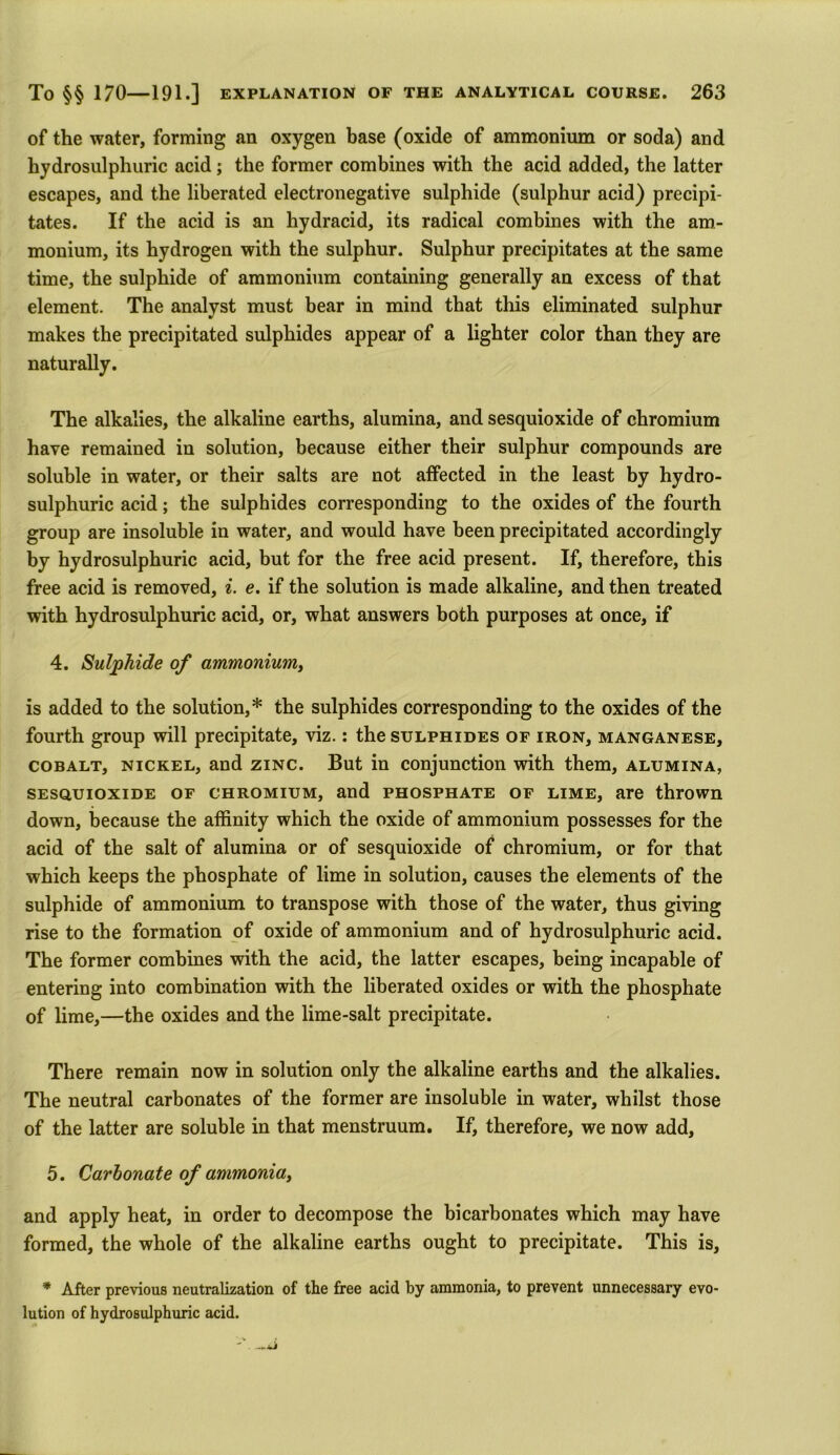 of the water, forming an oxygen base (oxide of ammonium or soda) and hydrosulphuric acid; the former combines with the acid added, the latter escapes, and the liberated electronegative sulphide (sulphur acid) precipi- tates. If the acid is an hydracid, its radical combines with the am- monium, its hydrogen with the sulphur. Sulphur precipitates at the same time, the sulphide of ammonium containing generally an excess of that element. The analyst must bear in mind that this eliminated sulphur makes the precipitated sulphides appear of a lighter color than they are naturally. The alkalies, the alkaline earths, alumina, and sesquioxide of chromium have remained in solution, because either their sulphur compounds are soluble in water, or their salts are not affected in the least by hydro- sulphuric acid; the sulphides corresponding to the oxides of the fourth group are insoluble in water, and would have been precipitated accordingly by hydrosulphuric acid, but for the free acid present. If, therefore, this free acid is removed, i. e. if the solution is made alkaline, and then treated with hydrosulphuric acid, or, what answers both purposes at once, if 4. Sulphide of ammonium, is added to the solution,* the sulphides corresponding to the oxides of the fourth group will precipitate, viz.: the sulphides of iron, manganese, cobalt, nickel, and zinc. But in conjunction with them, alumina, sesquioxide of chromium, and phosphate of lime, are thrown down, because the affinity which the oxide of ammonium possesses for the acid of the salt of alumina or of sesquioxide of chromium, or for that which keeps the phosphate of lime in solution, causes the elements of the sulphide of ammonium to transpose with those of the water, thus giving rise to the formation of oxide of ammonium and of hydrosulphuric acid. The former combines with the acid, the latter escapes, being incapable of entering into combination with the liberated oxides or with the phosphate of lime,—the oxides and the lime-salt precipitate. There remain now in solution only the alkaline earths and the alkalies. The neutral carbonates of the former are insoluble in water, whilst those of the latter are soluble in that menstruum. If, therefore, we now add, 5. Carbonate of ammoniay and apply heat, in order to decompose the bicarbonates which may have formed, the whole of the alkaline earths ought to precipitate. This is, * After previous neutralization of the free acid by ammonia, to prevent unnecessary evo- lution of hydrosulphuric acid.