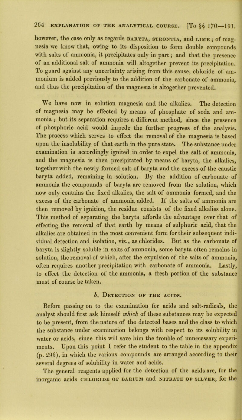 however, the case only as regards baryta, strontia, and lime ; of mag- nesia we know that, owing to its disposition to form double compounds with salts of ammonia, it precipitates only in part; and that the presence of an additional salt of ammonia will altogether prevent its precipitation. To guard against any uncertainty arising from this cause, chloride of am- monium is added previously to the addition of the carbonate of ammonia, and thus the precipitation of the magnesia is altogether prevented. We have now in solution magnesia and the alkalies. The detection of magnesia may be effected by means of phosphate of soda and am- monia ; but its separation requires a different method, since the presence of phosphoric acid would impede the further progress of the analysis. The process which serves to effect the removal of the magnesia is based upon the insolubility of that earth in the pure state. The substance under examination is accordingly ignited in order to expel the salt of ammonia, and the magnesia is then precipitated by means of baryta, the alkalies, together with the newly formed salt of baryta and the excess of the caustic baryta added, remaining in solution. By the addition of carbonate of ammonia the compounds of baryta are removed from the solution, which now ouly contains the fixed alkalies, the salt of ammonia formed, and the excess of the carbonate of ammonia added. If the salts of ammonia are then removed by ignition, the residue consists of the fixed alkalies alone. This method of separating the baryta affords the advantage over that of effecting the removal of that earth by means of sulphuric acid, that the alkalies are obtained in the most convenient form for their subsequent indi- vidual detection and isolation, viz., as chlorides. But as the carbonate of baryta is slightly soluble in salts of ammonia, some baryta often remains in solution, the removal of which, after the expulsion of the salts of ammonia, often requires another precipitation with carbonate of ammonia. Lastly, to effect the detection of the ammonia, a fresh portion of the substance must of course be taken. b. Detection of the acids. Before passing on to the examination for acids and salt-radicals, the analyst should first ask himself which of these substances may be expected to be present, from the nature of the detected bases and the class to which the substance under examination belongs with respect to its solubility in water or acids, since this will save him the trouble of unnecessary experi- ments. Upon this point I refer the student to the table in the appendix (p. 296), in which the various compounds are arranged according to their several degrees of solubility in water and acids. The general reagents applied for the detection of the acids are, for the inorganic acids chloride of barium and nitrate of silver, for the