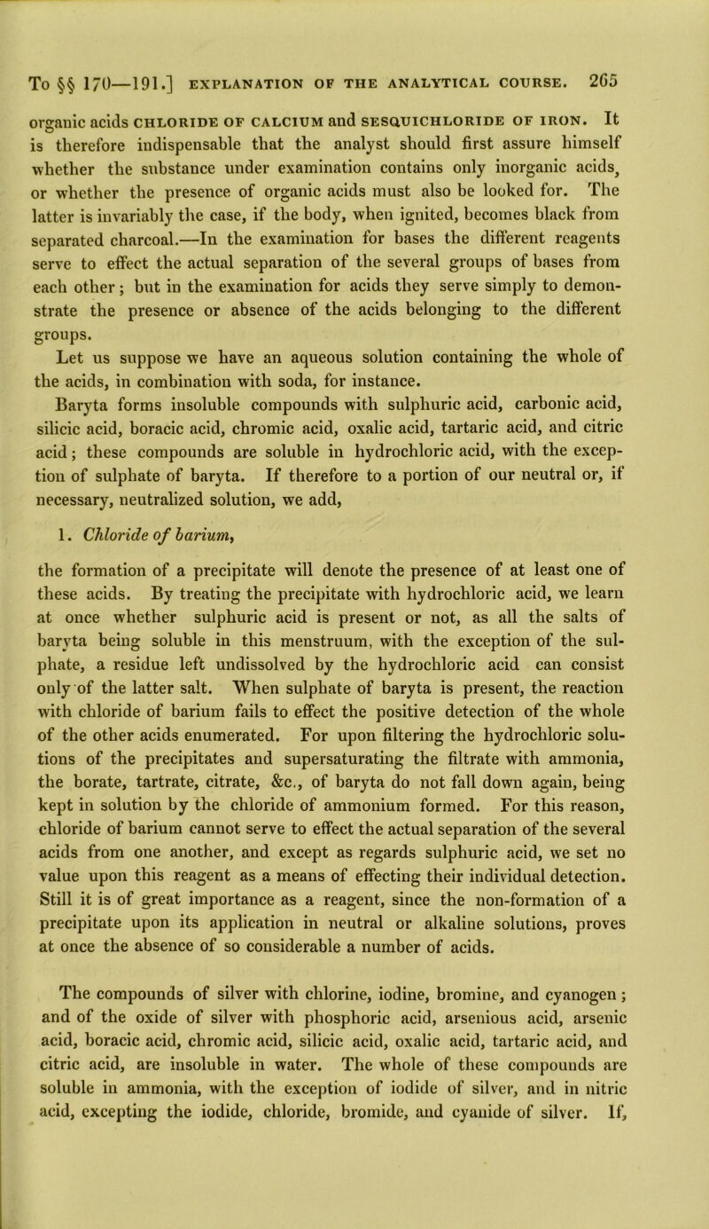 organic acids chloride of calcium and sesquichloride of iron. It is therefore indispensable that the analyst should first assure himself whether the substance under examination contains only inorganic acids? or whether the presence of organic acids must also be looked for. The latter is invariably the case, if the body, when ignited, becomes black from separated charcoal.—In the examination for bases the different reagents serve to effect the actual separation of the several groups of bases from each other; but in the examination for acids they serve simply to demon- strate the presence or absence of the acids belonging to the different groups. Let us suppose we have an aqueous solution containing the whole of the acids, in combination with soda, for instance. Baryta forms insoluble compounds with sulphuric acid, carbonic acid, silicic acid, boracic acid, chromic acid, oxalic acid, tartaric acid, and citric acid; these compounds are soluble in hydrochloric acid, with the excep- tion of sulphate of baryta. If therefore to a portion of our neutral or, it necessary, neutralized solution, we add, 1. Chloride of barium, the formation of a precipitate will denote the presence of at least one of these acids. By treating the precipitate with hydrochloric acid, we learn at once whether sulphuric acid is present or not, as all the salts of baryta being soluble in this menstruum, with the exception of the sul- phate, a residue left undissolved by the hydrochloric acid can consist only of the latter salt. When sulphate of baryta is present, the reaction with chloride of barium fails to effect the positive detection of the whole of the other acids enumerated. For upon filtering the hydrochloric solu- tions of the precipitates and supersaturating the filtrate with ammonia, the borate, tartrate, citrate, &c., of baryta do not fall down again, being kept in solution by the chloride of ammonium formed. For this reason, chloride of barium cannot serve to effect the actual separation of the several acids from one another, and except as regards sulphuric acid, we set no value upon this reagent as a means of effecting their individual detection. Still it is of great importance as a reagent, since the non-formation of a precipitate upon its application in neutral or alkaline solutions, proves at once the absence of so considerable a number of acids. The compounds of silver with chlorine, iodine, bromine, and cyanogen ; and of the oxide of silver with phosphoric acid, arsenious acid, arsenic acid, boracic acid, chromic acid, silicic acid, oxalic acid, tartaric acid, and citric acid, are insoluble in water. The whole of these compounds are soluble in ammonia, with the exception of iodide of silver, and in nitric acid, excepting the iodide, chloride, bromide, and cyanide of silver. If,