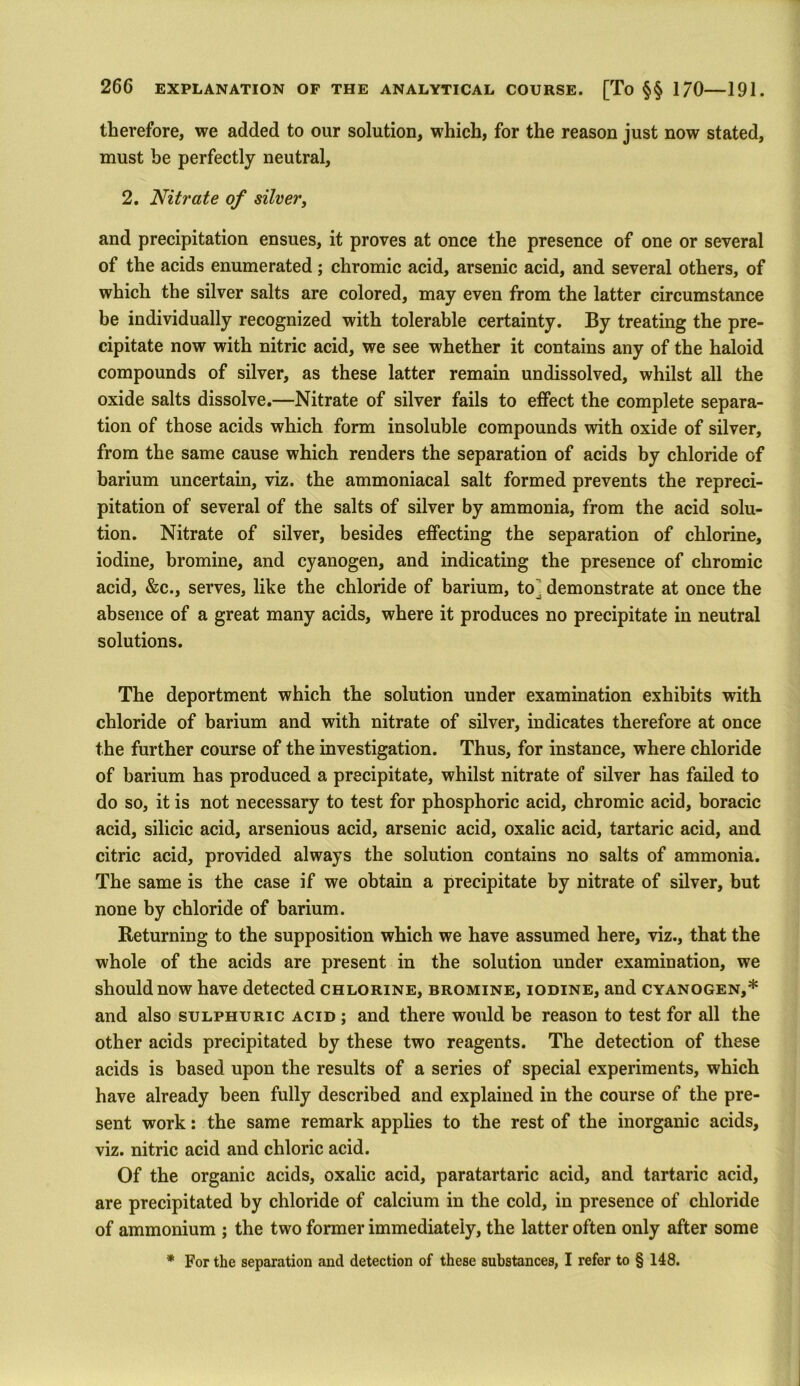 therefore, we added to our solution, which, for the reason just now stated, must be perfectly neutral, 2. Nitrate of silver, and precipitation ensues, it proves at once the presence of one or several of the acids enumerated; chromic acid, arsenic acid, and several others, of which the silver salts are colored, may even from the latter circumstance be individually recognized with tolerable certainty. By treating the pre- cipitate now with nitric acid, we see whether it contains any of the haloid compounds of silver, as these latter remain undissolved, whilst all the oxide salts dissolve.—Nitrate of silver fails to effect the complete separa- tion of those acids which form insoluble compounds with oxide of silver, from the same cause which renders the separation of acids by chloride of barium uncertain, viz. the ammoniacal salt formed prevents the repreci- pitation of several of the salts of silver by ammonia, from the acid solu- tion. Nitrate of silver, besides effecting the separation of chlorine, iodine, bromine, and cyanogen, and indicating the presence of chromic acid, &c., serves, like the chloride of barium, to^ demonstrate at once the absence of a great many acids, where it produces no precipitate in neutral solutions. The deportment which the solution under examination exhibits with chloride of barium and with nitrate of silver, indicates therefore at once the further course of the investigation. Thus, for instance, where chloride of barium has produced a precipitate, whilst nitrate of silver has failed to do so, it is not necessary to test for phosphoric acid, chromic acid, boracic acid, silicic acid, arsenious acid, arsenic acid, oxalic acid, tartaric acid, and citric acid, provided always the solution contains no salts of ammonia. The same is the case if we obtain a precipitate by nitrate of silver, but none by chloride of barium. Returning to the supposition which we have assumed here, viz., that the whole of the acids are present in the solution under examination, we should now have detected chlorine, bromine, iodine, and cyanogen,* and also sulphuric acid ; and there would be reason to test for all the other acids precipitated by these two reagents. The detection of these acids is based upon the results of a series of special experiments, which have already been fully described and explained in the course of the pre- sent work: the same remark applies to the rest of the inorganic acids, viz. nitric acid and chloric acid. Of the organic acids, oxalic acid, paratartaric acid, and tartaric acid, are precipitated by chloride of calcium in the cold, in presence of chloride of ammonium ; the two former immediately, the latter often only after some * For the separation and detection of these substances, I refer to § 148.