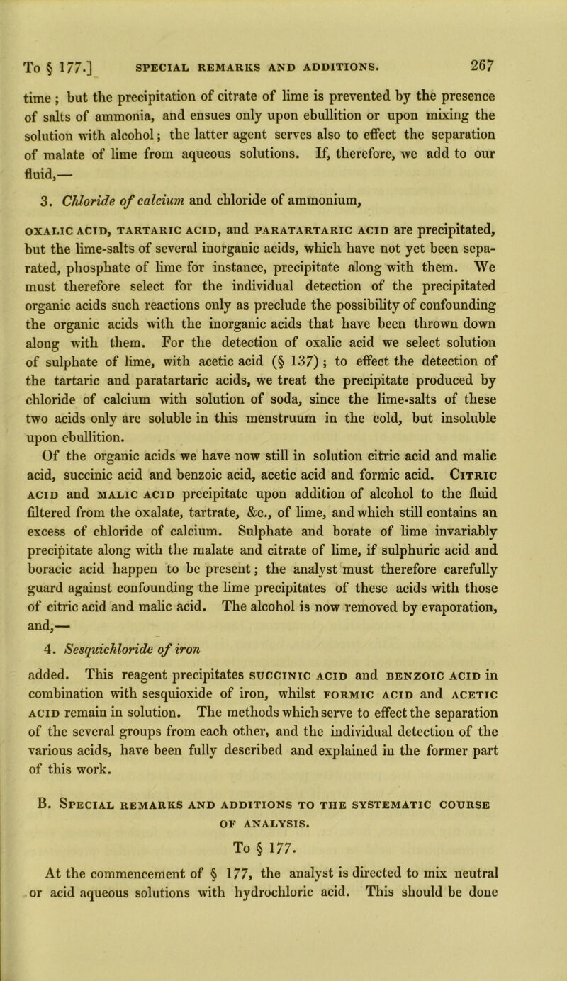time ; but the precipitation of citrate of lime is prevented by the presence of salts of ammonia, and ensues only upon ebullition or upon mixing the solution with alcohol; the latter agent serves also to effect the separation of malate of lime from aqueous solutions. If, therefore, we add to our fluid,— 3. Chloride of calcium and chloride of ammonium, oxalic acid, tartaric acid, and paratartaric acid are precipitated, but the lime-salts of several inorganic acids, which have not yet been sepa- rated, phosphate of lime for instance, precipitate along with them. We must therefore select for the individual detection of the precipitated organic acids such reactions only as preclude the possibility of confounding the organic acids with the inorganic acids that have been thrown down along with them. For the detection of oxalic acid we select solution of sulphate of lime, with acetic acid (§ 137); to effect the detection of the tartaric and paratartaric acids, we treat the precipitate produced by chloride of calcium with solution of soda, since the lime-salts of these two acids only are soluble in this menstruum in the cold, but insoluble upon ebullition. Of the organic acids we have now still in solution citric acid and malic acid, succinic acid and benzoic acid, acetic acid and formic acid. Citric acid and malic acid precipitate upon addition of alcohol to the fluid filtered from the oxalate, tartrate, &c., of lime, and which still contains an excess of chloride of calcium. Sulphate and borate of lime invariably precipitate along with the malate and citrate of lime, if sulphuric acid and boracic acid happen to be present; the analyst must therefore carefully guard against confounding the lime precipitates of these acids with those of citric acid and malic acid. The alcohol is now removed by evaporation, and,— 4. Sesquichloride of iron added. This reagent precipitates succinic acid and benzoic acid in combination with sesquioxide of iron, whilst formic acid and acetic acid remain in solution. The methods which serve to effect the separation of the several groups from each other, and the individual detection of the various acids, have been fully described and explained in the former part of this work. B. Special remarks and additions to the systematic course of analysis. To § 177. At the commencement of § 177, the analyst is directed to mix neutral or acid aqueous solutions with hydrochloric acid. This should be done