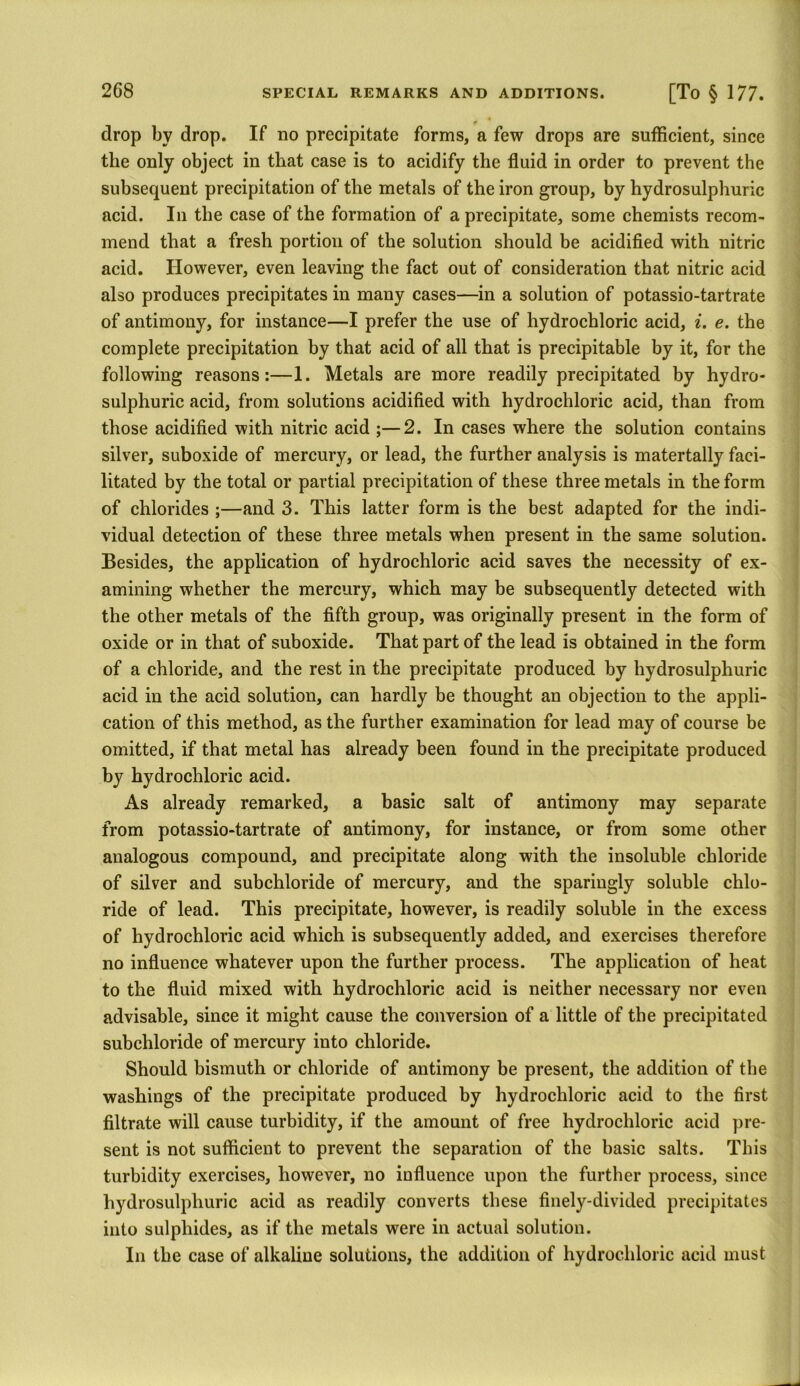 drop by drop. If no precipitate forms, a few drops are sufficient, since the only object in that case is to acidify the fluid in order to prevent the subsequent precipitation of the metals of the iron group, by hydrosulphuric acid. In the case of the formation of a precipitate, some chemists recom- mend that a fresh portion of the solution should be acidified with nitric acid. However, even leaving the fact out of consideration that nitric acid also produces precipitates in many cases—in a solution of potassio-tartrate of antimony, for instance—I prefer the use of hydrochloric acid, i. e. the complete precipitation by that acid of all that is precipitable by it, for the following reasons:—1. Metals are more readily precipitated by hydro- sulphuric acid, from solutions acidified with hydrochloric acid, than from those acidified with nitric acid ;—2. In cases where the solution contains silver, suboxide of mercury, or lead, the further analysis is matertally faci- litated by the total or partial precipitation of these three metals in the form of chlorides ;—and 3. This latter form is the best adapted for the indi- vidual detection of these three metals when present in the same solution. Besides, the application of hydrochloric acid saves the necessity of ex- amining whether the mercury, which may be subsequently detected with the other metals of the fifth group, was originally present in the form of oxide or in that of suboxide. That part of the lead is obtained in the form of a chloride, and the rest in the precipitate produced by hydrosulphuric acid in the acid solution, can hardly be thought an objection to the appli- cation of this method, as the further examination for lead may of course be omitted, if that metal has already been found in the precipitate produced by hydrochloric acid. As already remarked, a basic salt of antimony may separate from potassio-tartrate of antimony, for instance, or from some other analogous compound, and precipitate along with the insoluble chloride of silver and subchloride of mercury, and the sparingly soluble chlo- ride of lead. This precipitate, however, is readily soluble in the excess of hydrochloric acid which is subsequently added, and exercises therefore no influence whatever upon the further process. The application of heat to the fluid mixed with hydrochloric acid is neither necessary nor even advisable, since it might cause the conversion of a little of the precipitated subchloride of mercury into chloride. Should bismuth or chloride of antimony be present, the addition of the washings of the precipitate produced by hydrochloric acid to the first filtrate will cause turbidity, if the amount of free hydrochloric acid pre- sent is not sufficient to prevent the separation of the basic salts. This turbidity exercises, however, no influence upon the further process, since hydrosulphuric acid as readily converts these finely-divided precipitates into sulphides, as if the metals were in actual solution. In the case of alkaline solutions, the addition of hydrochloric acid must